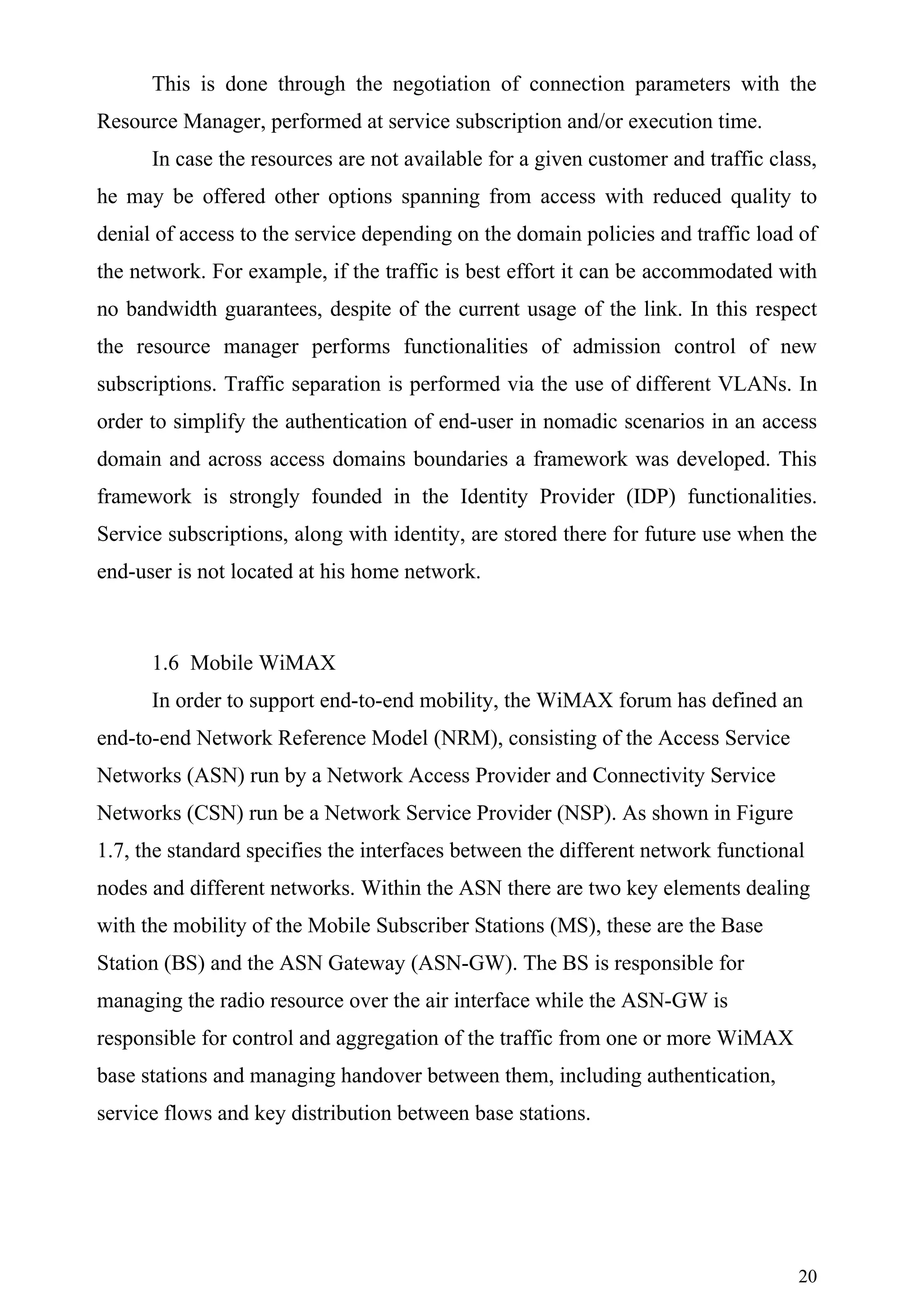 This is done through the negotiation of connection parameters with the
Resource Manager, performed at service subscription and/or execution time.
      In case the resources are not available for a given customer and traffic class,
he may be offered other options spanning from access with reduced quality to
denial of access to the service depending on the domain policies and traffic load of
the network. For example, if the traffic is best effort it can be accommodated with
no bandwidth guarantees, despite of the current usage of the link. In this respect
the resource manager performs functionalities of admission control of new
subscriptions. Traffic separation is performed via the use of different VLANs. In
order to simplify the authentication of end-user in nomadic scenarios in an access
domain and across access domains boundaries a framework was developed. This
framework is strongly founded in the Identity Provider (IDP) functionalities.
Service subscriptions, along with identity, are stored there for future use when the
end-user is not located at his home network.



      1.6 Mobile WiMAX
      In order to support end-to-end mobility, the WiMAX forum has defined an
end-to-end Network Reference Model (NRM), consisting of the Access Service
Networks (ASN) run by a Network Access Provider and Connectivity Service
Networks (CSN) run be a Network Service Provider (NSP). As shown in Figure
1.7, the standard specifies the interfaces between the different network functional
nodes and different networks. Within the ASN there are two key elements dealing
with the mobility of the Mobile Subscriber Stations (MS), these are the Base
Station (BS) and the ASN Gateway (ASN-GW). The BS is responsible for
managing the radio resource over the air interface while the ASN-GW is
responsible for control and aggregation of the traffic from one or more WiMAX
base stations and managing handover between them, including authentication,
service flows and key distribution between base stations.




                                                                                  20
 
