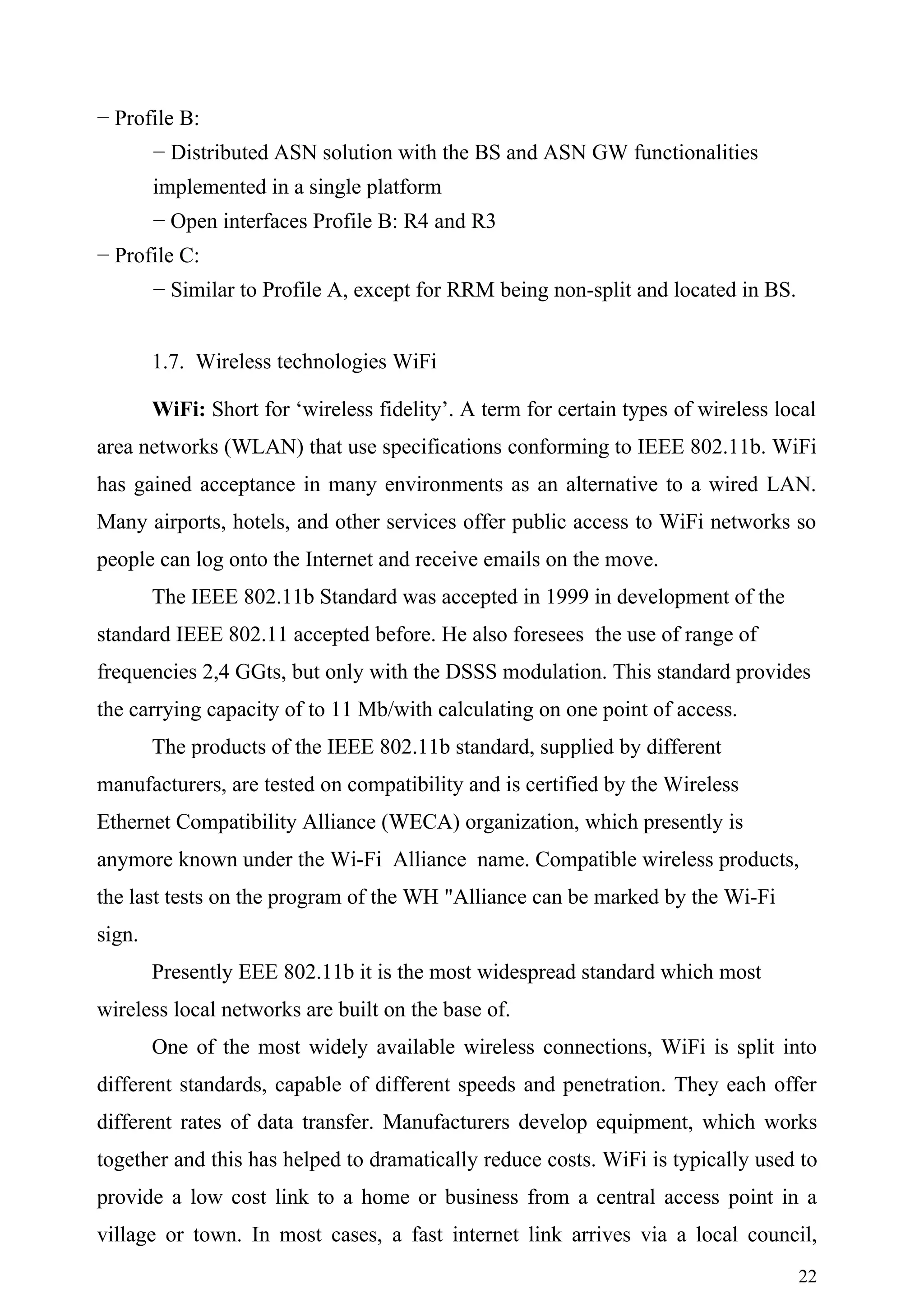 − Profile B:
        − Distributed ASN solution with the BS and ASN GW functionalities
        implemented in a single platform
        − Open interfaces Profile B: R4 and R3
− Profile C:
        − Similar to Profile A, except for RRM being non-split and located in BS.


        1.7. Wireless technologies WiFi

        WiFi: Short for ‘wireless fidelity’. A term for certain types of wireless local
area networks (WLAN) that use specifications conforming to IEEE 802.11b. WiFi
has gained acceptance in many environments as an alternative to a wired LAN.
Many airports, hotels, and other services offer public access to WiFi networks so
people can log onto the Internet and receive emails on the move.
        The IEEE 802.11b Standard was accepted in 1999 in development of the
standard IEEE 802.11 accepted before. He also foresees the use of range of
frequencies 2,4 GGts, but only with the DSSS modulation. This standard provides
the carrying capacity of to 11 Mb/with calculating on one point of access.
        The products of the IEEE 802.11b standard, supplied by different
manufacturers, are tested on compatibility and is certified by the Wireless
Ethernet Compatibility Alliance (WECA) organization, which presently is
anymore known under the Wi-Fi Alliance name. Compatible wireless products,
the last tests on the program of the WH "Alliance can be marked by the Wi-Fi
sign.
        Presently EEE 802.11b it is the most widespread standard which most
wireless local networks are built on the base of.
        One of the most widely available wireless connections, WiFi is split into
different standards, capable of different speeds and penetration. They each offer
different rates of data transfer. Manufacturers develop equipment, which works
together and this has helped to dramatically reduce costs. WiFi is typically used to
provide a low cost link to a home or business from a central access point in a
village or town. In most cases, a fast internet link arrives via a local council,
                                                                                    22
 
