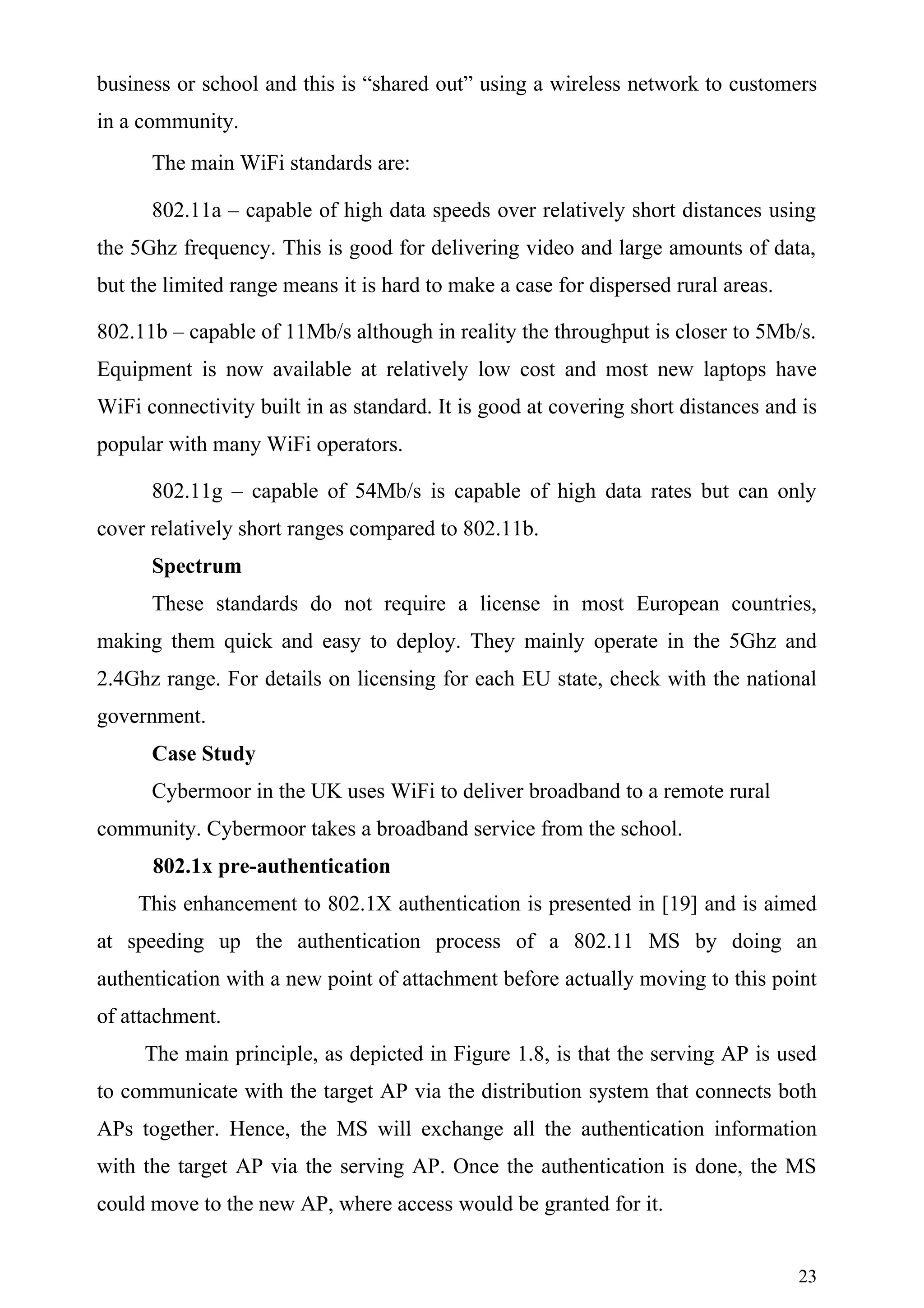 business or school and this is “shared out” using a wireless network to customers
in a community.
      The main WiFi standards are:

      802.11a – capable of high data speeds over relatively short distances using
the 5Ghz frequency. This is good for delivering video and large amounts of data,
but the limited range means it is hard to make a case for dispersed rural areas.

802.11b – capable of 11Mb/s although in reality the throughput is closer to 5Mb/s.
Equipment is now available at relatively low cost and most new laptops have
WiFi connectivity built in as standard. It is good at covering short distances and is
popular with many WiFi operators.

      802.11g – capable of 54Mb/s is capable of high data rates but can only
cover relatively short ranges compared to 802.11b.
      Spectrum
      These standards do not require a license in most European countries,
making them quick and easy to deploy. They mainly operate in the 5Ghz and
2.4Ghz range. For details on licensing for each EU state, check with the national
government.
      Case Study
      Cybermoor in the UK uses WiFi to deliver broadband to a remote rural
community. Cybermoor takes a broadband service from the school.
      802.1x pre-authentication
    This enhancement to 802.1X authentication is presented in [19] and is aimed
at speeding up the authentication process of a 802.11 MS by doing an
authentication with a new point of attachment before actually moving to this point
of attachment.
     The main principle, as depicted in Figure 1.8, is that the serving AP is used
to communicate with the target AP via the distribution system that connects both
APs together. Hence, the MS will exchange all the authentication information
with the target AP via the serving AP. Once the authentication is done, the MS
could move to the new AP, where access would be granted for it.


                                                                                   23
 