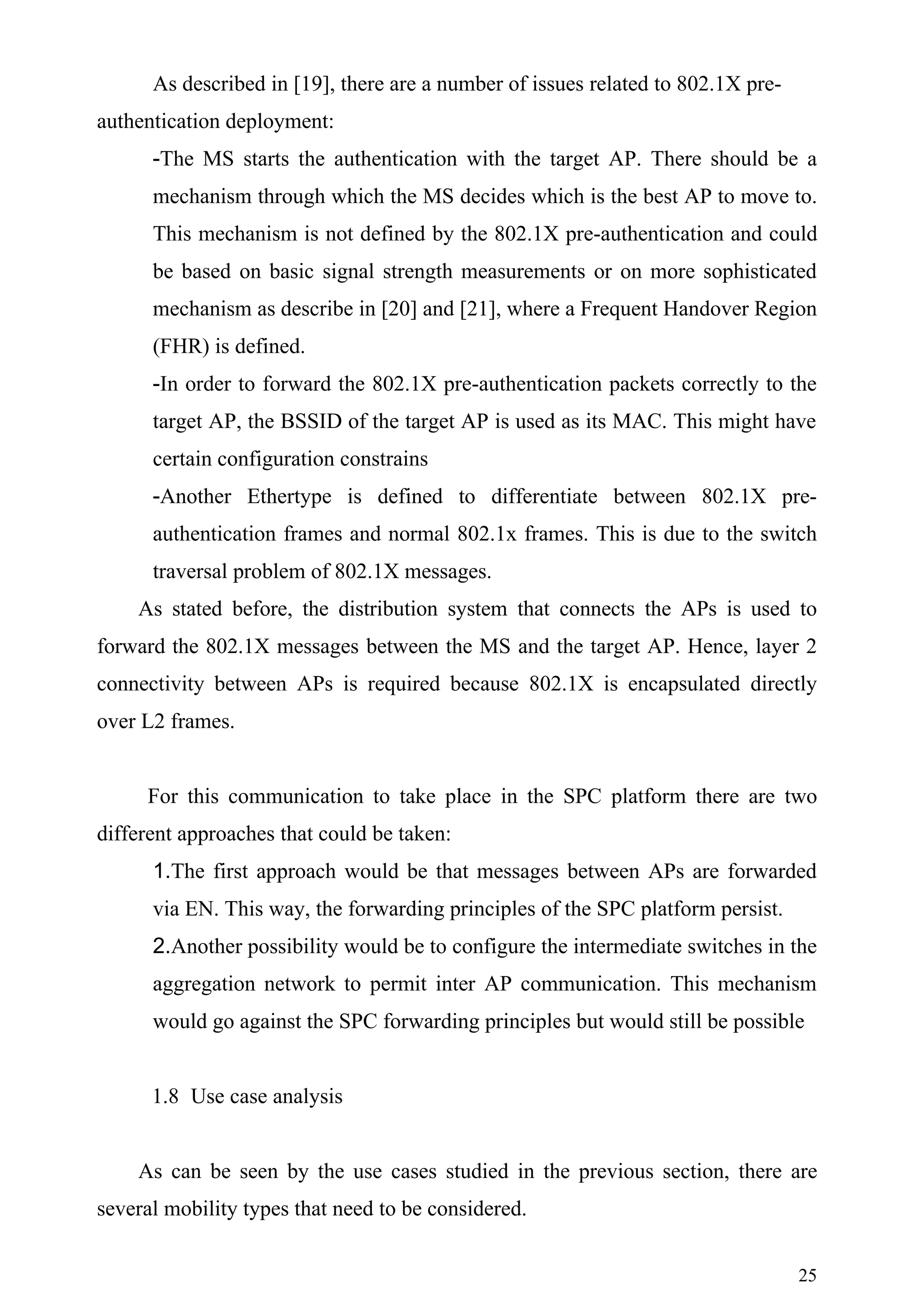 As described in [19], there are a number of issues related to 802.1X pre-
authentication deployment:
      -The MS starts the authentication with the target AP. There should be a
      mechanism through which the MS decides which is the best AP to move to.
      This mechanism is not defined by the 802.1X pre-authentication and could
      be based on basic signal strength measurements or on more sophisticated
      mechanism as describe in [20] and [21], where a Frequent Handover Region
      (FHR) is defined.
      -In order to forward the 802.1X pre-authentication packets correctly to the
      target AP, the BSSID of the target AP is used as its MAC. This might have
      certain configuration constrains
      -Another Ethertype is defined to differentiate between 802.1X pre-
      authentication frames and normal 802.1x frames. This is due to the switch
      traversal problem of 802.1X messages.
    As stated before, the distribution system that connects the APs is used to
forward the 802.1X messages between the MS and the target AP. Hence, layer 2
connectivity between APs is required because 802.1X is encapsulated directly
over L2 frames.


     For this communication to take place in the SPC platform there are two
different approaches that could be taken:
      1.The first approach would be that messages between APs are forwarded
      via EN. This way, the forwarding principles of the SPC platform persist.
      2.Another possibility would be to configure the intermediate switches in the
      aggregation network to permit inter AP communication. This mechanism
      would go against the SPC forwarding principles but would still be possible


      1.8 Use case analysis


    As can be seen by the use cases studied in the previous section, there are
several mobility types that need to be considered.


                                                                                  25
 