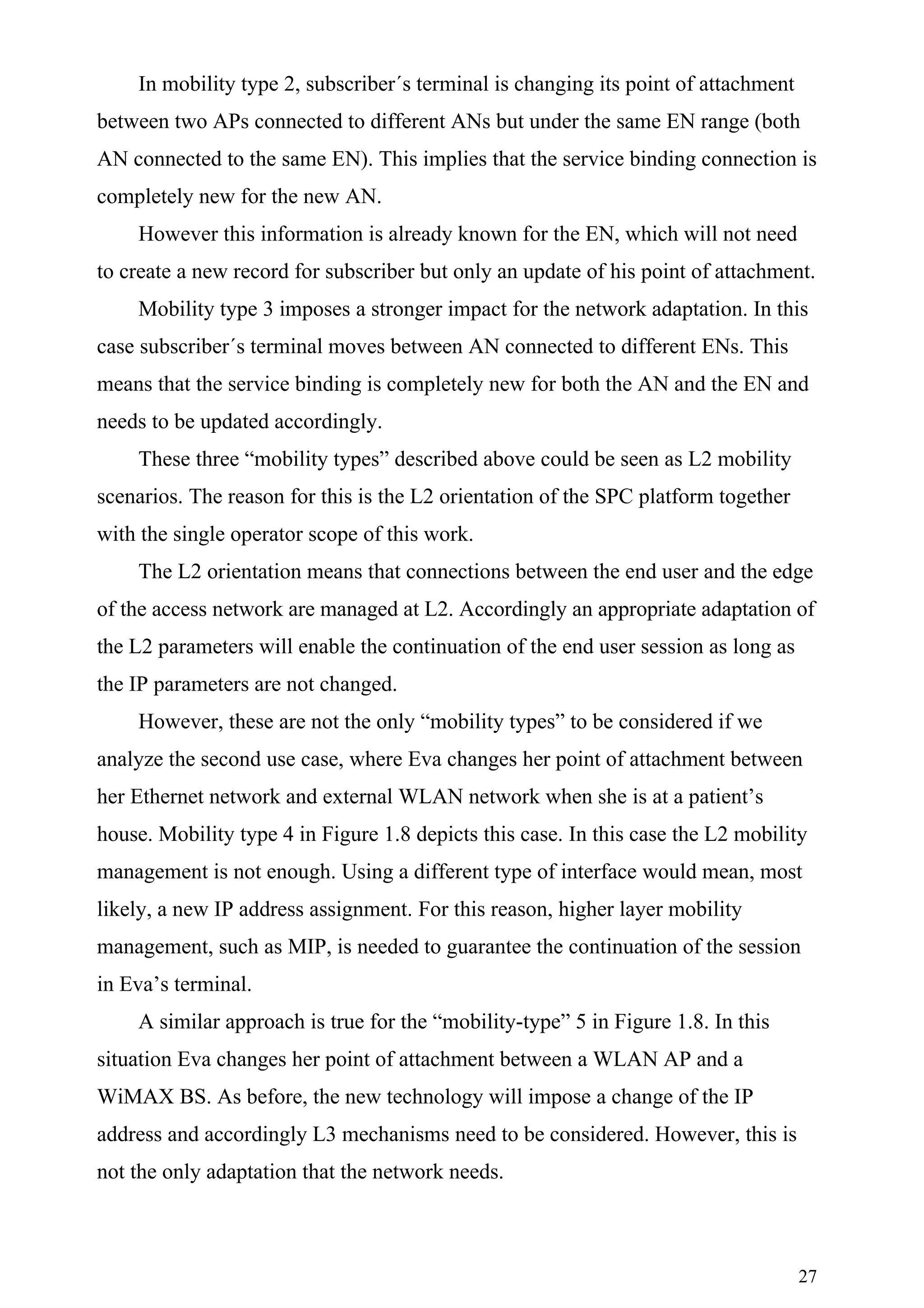 In mobility type 2, subscriber´s terminal is changing its point of attachment
between two APs connected to different ANs but under the same EN range (both
AN connected to the same EN). This implies that the service binding connection is
completely new for the new AN.
    However this information is already known for the EN, which will not need
to create a new record for subscriber but only an update of his point of attachment.
    Mobility type 3 imposes a stronger impact for the network adaptation. In this
case subscriber´s terminal moves between AN connected to different ENs. This
means that the service binding is completely new for both the AN and the EN and
needs to be updated accordingly.
    These three “mobility types” described above could be seen as L2 mobility
scenarios. The reason for this is the L2 orientation of the SPC platform together
with the single operator scope of this work.
    The L2 orientation means that connections between the end user and the edge
of the access network are managed at L2. Accordingly an appropriate adaptation of
the L2 parameters will enable the continuation of the end user session as long as
the IP parameters are not changed.
    However, these are not the only “mobility types” to be considered if we
analyze the second use case, where Eva changes her point of attachment between
her Ethernet network and external WLAN network when she is at a patient’s
house. Mobility type 4 in Figure 1.8 depicts this case. In this case the L2 mobility
management is not enough. Using a different type of interface would mean, most
likely, a new IP address assignment. For this reason, higher layer mobility
management, such as MIP, is needed to guarantee the continuation of the session
in Eva’s terminal.
    A similar approach is true for the “mobility-type” 5 in Figure 1.8. In this
situation Eva changes her point of attachment between a WLAN AP and a
WiMAX BS. As before, the new technology will impose a change of the IP
address and accordingly L3 mechanisms need to be considered. However, this is
not the only adaptation that the network needs.



                                                                                    27
 