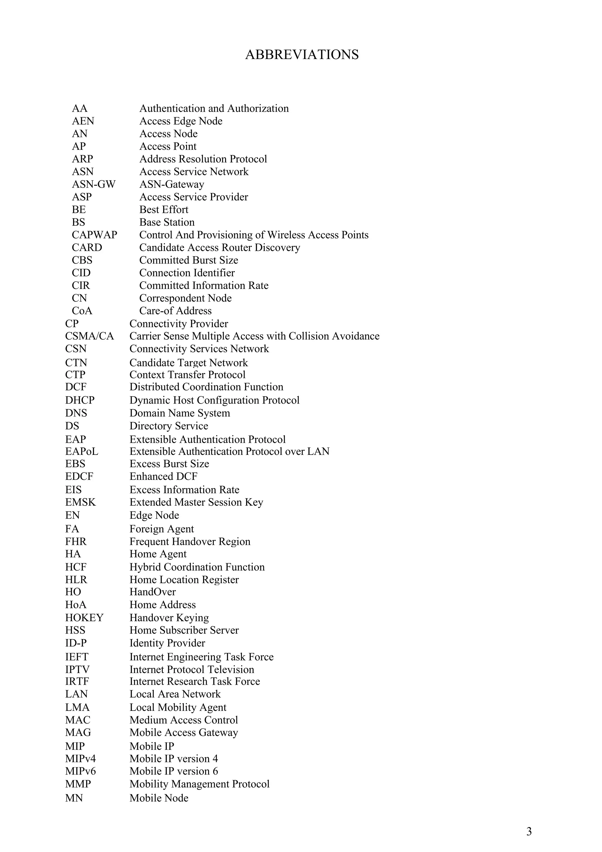 ABBREVIATIONS


 AA         Authentication and Authorization
 AEN        Access Edge Node
 AN         Access Node
 AP         Access Point
 ARP        Address Resolution Protocol
 ASN        Access Service Network
 ASN-GW     ASN-Gateway
 ASP        Access Service Provider
 BE         Best Effort
 BS         Base Station
 CAPWAP     Control And Provisioning of Wireless Access Points
 CARD       Candidate Access Router Discovery
 CBS        Committed Burst Size
 CID        Connection Identifier
 CIR        Committed Information Rate
 CN         Correspondent Node
 CoA        Care-of Address
CP        Connectivity Provider
CSMA/CA   Carrier Sense Multiple Access with Collision Avoidance
CSN       Connectivity Services Network
CTN       Candidate Target Network
CTP       Context Transfer Protocol
DCF       Distributed Coordination Function
DHCP      Dynamic Host Configuration Protocol
DNS       Domain Name System
DS        Directory Service
EAP       Extensible Authentication Protocol
EAPoL     Extensible Authentication Protocol over LAN
EBS       Excess Burst Size
EDCF      Enhanced DCF
EIS       Excess Information Rate
EMSK      Extended Master Session Key
EN        Edge Node
FA        Foreign Agent
FHR       Frequent Handover Region
HA        Home Agent
HCF       Hybrid Coordination Function
HLR       Home Location Register
HO        HandOver
HoA       Home Address
HOKEY     Handover Keying
HSS       Home Subscriber Server
ID-P      Identity Provider
IEFT      Internet Engineering Task Force
IPTV      Internet Protocol Television
IRTF      Internet Research Task Force
LAN       Local Area Network
LMA       Local Mobility Agent
MAC       Medium Access Control
MAG       Mobile Access Gateway
MIP       Mobile IP
MIPv4     Mobile IP version 4
MIPv6     Mobile IP version 6
MMP       Mobility Management Protocol
MN        Mobile Node


                                                                   3
 