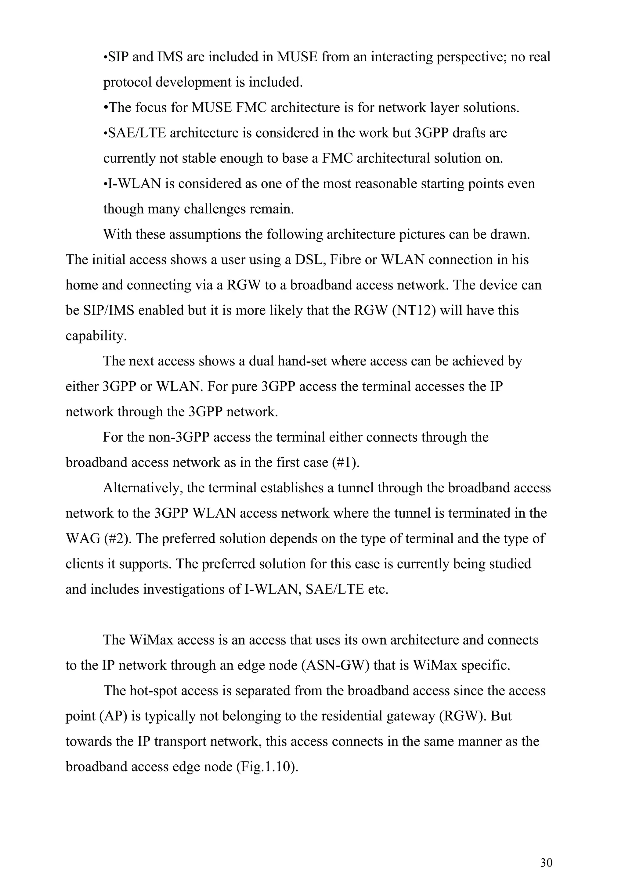 •SIP and IMS are included in MUSE from an interacting perspective; no real

      protocol development is included.
      •The focus for MUSE FMC architecture is for network layer solutions.
      •SAE/LTE architecture is considered in the work but 3GPP drafts are

      currently not stable enough to base a FMC architectural solution on.
      •I-WLAN is considered as one of the most reasonable starting points even

      though many challenges remain.
      With these assumptions the following architecture pictures can be drawn.
The initial access shows a user using a DSL, Fibre or WLAN connection in his
home and connecting via a RGW to a broadband access network. The device can
be SIP/IMS enabled but it is more likely that the RGW (NT12) will have this
capability.
      The next access shows a dual hand-set where access can be achieved by
either 3GPP or WLAN. For pure 3GPP access the terminal accesses the IP
network through the 3GPP network.
      For the non-3GPP access the terminal either connects through the
broadband access network as in the first case (#1).
      Alternatively, the terminal establishes a tunnel through the broadband access
network to the 3GPP WLAN access network where the tunnel is terminated in the
WAG (#2). The preferred solution depends on the type of terminal and the type of
clients it supports. The preferred solution for this case is currently being studied
and includes investigations of I-WLAN, SAE/LTE etc.


      The WiMax access is an access that uses its own architecture and connects
to the IP network through an edge node (ASN-GW) that is WiMax specific.
      The hot-spot access is separated from the broadband access since the access
point (AP) is typically not belonging to the residential gateway (RGW). But
towards the IP transport network, this access connects in the same manner as the
broadband access edge node (Fig.1.10).




                                                                                       30
 