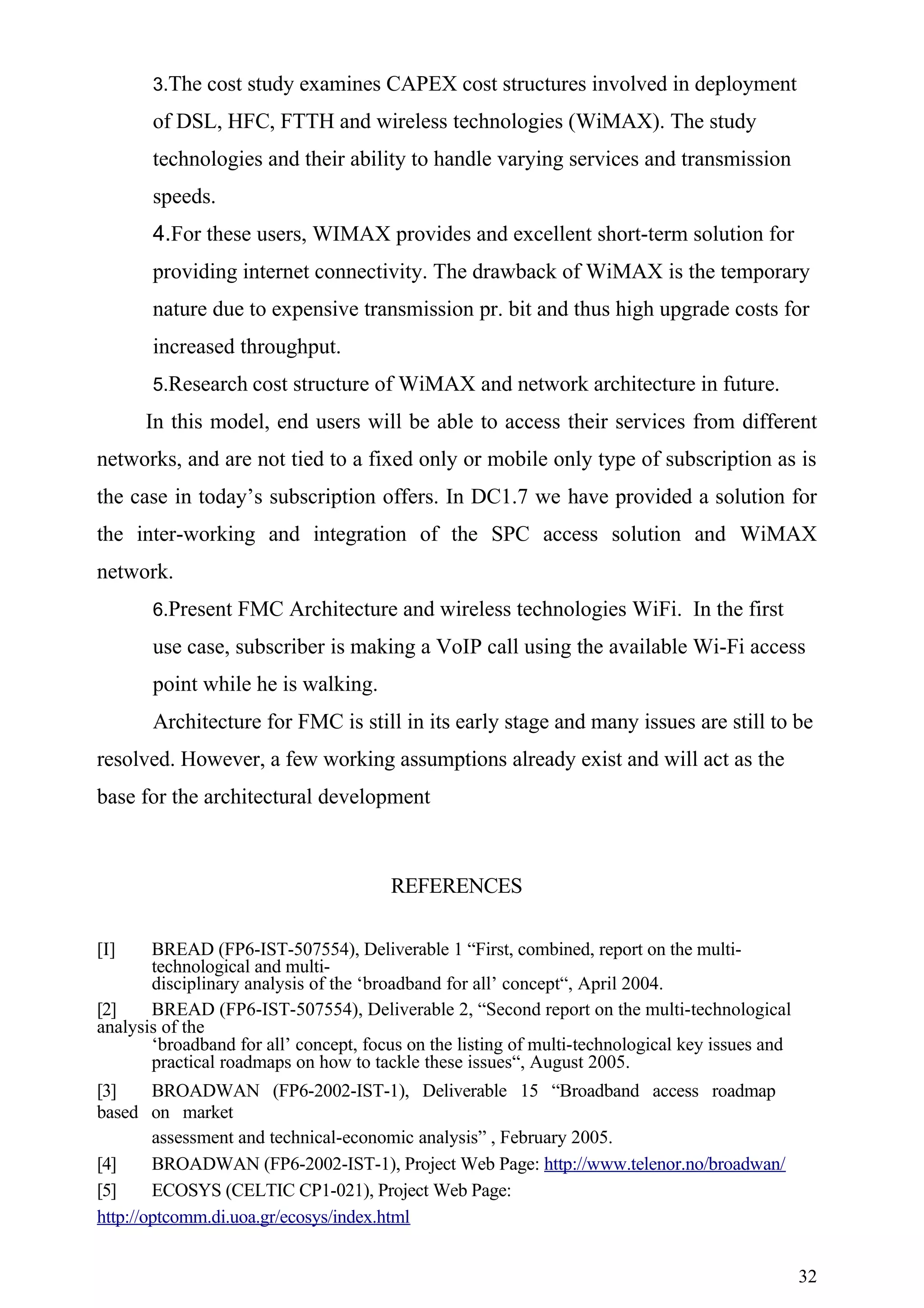 3.The cost study examines CAPEX cost structures involved in deployment

       of DSL, HFC, FTTH and wireless technologies (WiMAX). The study
       technologies and their ability to handle varying services and transmission
       speeds.
       4.For these users, WIMAX provides and excellent short-term solution for
       providing internet connectivity. The drawback of WiMAX is the temporary
       nature due to expensive transmission pr. bit and thus high upgrade costs for
       increased throughput.
       5.Research cost structure of WiMAX and network architecture in future.

      In this model, end users will be able to access their services from different
networks, and are not tied to a fixed only or mobile only type of subscription as is
the case in today’s subscription offers. In DC1.7 we have provided a solution for
the inter-working and integration of the SPC access solution and WiMAX
network.
       6.Present FMC Architecture and wireless technologies WiFi. In the first

       use case, subscriber is making a VoIP call using the available Wi-Fi access
       point while he is walking.
       Architecture for FMC is still in its early stage and many issues are still to be
resolved. However, a few working assumptions already exist and will act as the
base for the architectural development



                                       REFERENCES

[I]    BREAD (FP6-IST-507554), Deliverable 1 “First, combined, report on the multi-
       technological and multi-
       disciplinary analysis of the ‘broadband for all’ concept“, April 2004.
[2]    BREAD (FP6-IST-507554), Deliverable 2, “Second report on the multi-technological
analysis of the
       ‘broadband for all’ concept, focus on the listing of multi-technological key issues and
       practical roadmaps on how to tackle these issues“, August 2005.
[3]     BROADWAN (FP6-2002-IST-1), Deliverable 15 “Broadband access roadmap
based on market
        assessment and technical-economic analysis” , February 2005.
[4]     BROADWAN (FP6-2002-IST-1), Project Web Page: http://www.telenor.no/broadwan/
[5]     ECOSYS (CELTIC CP1-021), Project Web Page:
http://optcomm.di.uoa.gr/ecosys/index.html


                                                                                                 32
 
