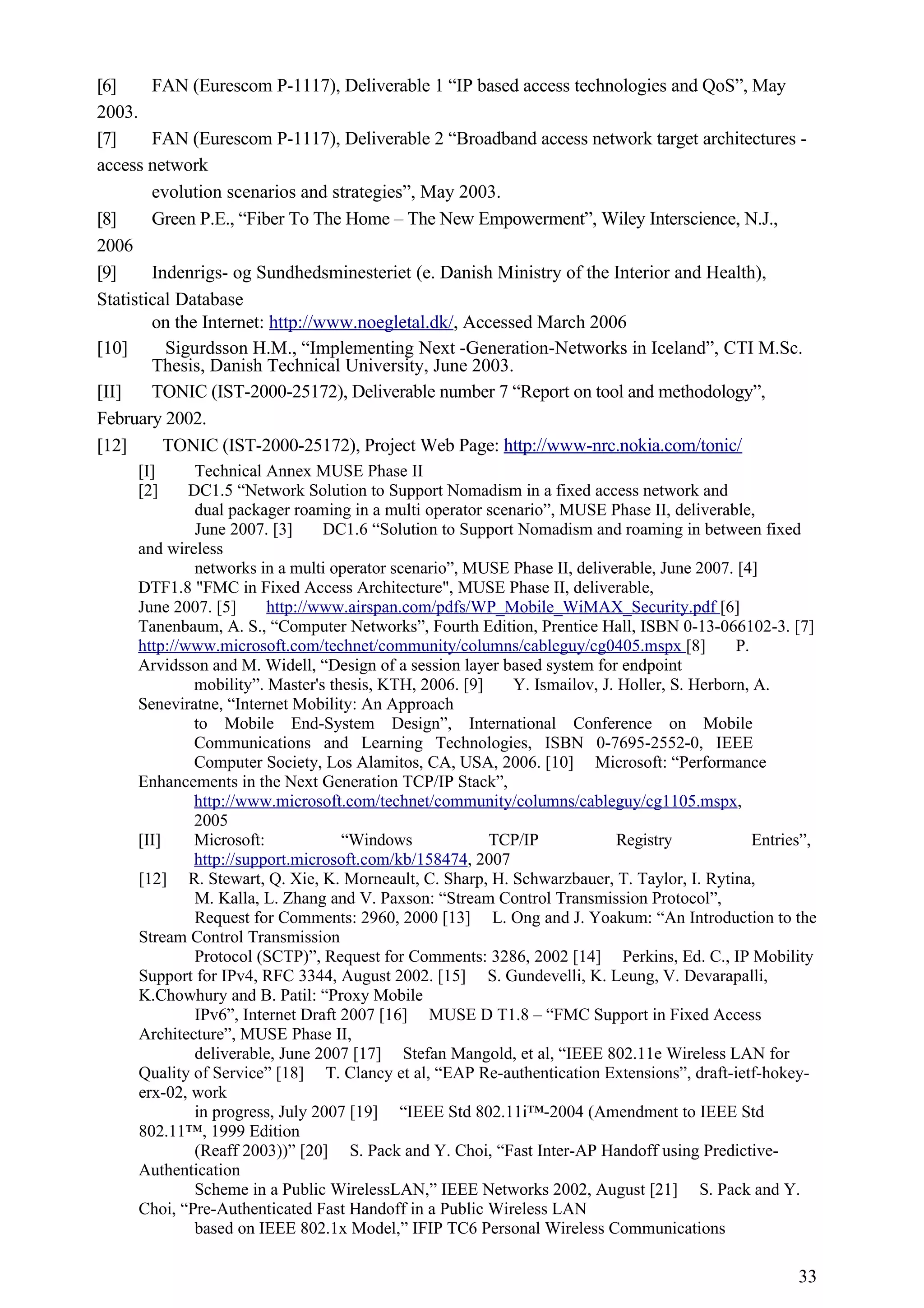 [6]     FAN (Eurescom P-1117), Deliverable 1 “IP based access technologies and QoS”, May
2003.
[7]     FAN (Eurescom P-1117), Deliverable 2 “Broadband access network target architectures -
access network
        evolution scenarios and strategies”, May 2003.
[8]     Green P.E., “Fiber To The Home – The New Empowerment”, Wiley Interscience, N.J.,
2006
[9]     Indenrigs- og Sundhedsminesteriet (e. Danish Ministry of the Interior and Health),
Statistical Database
        on the Internet: http://www.noegletal.dk/, Accessed March 2006
[10]      Sigurdsson H.M., “Implementing Next -Generation-Networks in Iceland”, CTI M.Sc.
        Thesis, Danish Technical University, June 2003.
[II]    TONIC (IST-2000-25172), Deliverable number 7 “Report on tool and methodology”,
February 2002.
[12]      TONIC (IST-2000-25172), Project Web Page: http://www-nrc.nokia.com/tonic/
     [I]      Technical Annex MUSE Phase II
     [2]     DC1.5 “Network Solution to Support Nomadism in a fixed access network and
              dual packager roaming in a multi operator scenario”, MUSE Phase II, deliverable,
              June 2007. [3]     DC1.6 “Solution to Support Nomadism and roaming in between fixed
     and wireless
              networks in a multi operator scenario”, MUSE Phase II, deliverable, June 2007. [4]
     DTF1.8 "FMC in Fixed Access Architecture", MUSE Phase II, deliverable,
     June 2007. [5]      http://www.airspan.com/pdfs/WP_Mobile_WiMAX_Security.pdf [6]
     Tanenbaum, A. S., “Computer Networks”, Fourth Edition, Prentice Hall, ISBN 0-13-066102-3. [7]
     http://www.microsoft.com/technet/community/columns/cableguy/cg0405.mspx [8]             P.
     Arvidsson and M. Widell, “Design of a session layer based system for endpoint
             mobility”. Master's thesis, KTH, 2006. [9]     Y. Ismailov, J. Holler, S. Herborn, A.
     Seneviratne, “Internet Mobility: An Approach
             to Mobile End-System Design”, International Conference on Mobile
             Communications and Learning Technologies, ISBN 0-7695-2552-0, IEEE
             Computer Society, Los Alamitos, CA, USA, 2006. [10] Microsoft: “Performance
     Enhancements in the Next Generation TCP/IP Stack”,
             http://www.microsoft.com/technet/community/columns/cableguy/cg1105.mspx,
             2005
     [II]    Microsoft:             “Windows            TCP/IP              Registry            Entries”,
             http://support.microsoft.com/kb/158474, 2007
     [12] R. Stewart, Q. Xie, K. Morneault, C. Sharp, H. Schwarzbauer, T. Taylor, I. Rytina,
              M. Kalla, L. Zhang and V. Paxson: “Stream Control Transmission Protocol”,
              Request for Comments: 2960, 2000 [13] L. Ong and J. Yoakum: “An Introduction to the
     Stream Control Transmission
              Protocol (SCTP)”, Request for Comments: 3286, 2002 [14] Perkins, Ed. C., IP Mobility
     Support for IPv4, RFC 3344, August 2002. [15] S. Gundevelli, K. Leung, V. Devarapalli,
     K.Chowhury and B. Patil: “Proxy Mobile
              IPv6”, Internet Draft 2007 [16] MUSE D T1.8 – “FMC Support in Fixed Access
     Architecture”, MUSE Phase II,
              deliverable, June 2007 [17] Stefan Mangold, et al, “IEEE 802.11e Wireless LAN for
     Quality of Service” [18] T. Clancy et al, “EAP Re-authentication Extensions”, draft-ietf-hokey-
     erx-02, work
              in progress, July 2007 [19] “IEEE Std 802.11i™-2004 (Amendment to IEEE Std
     802.11™, 1999 Edition
              (Reaff 2003))” [20] S. Pack and Y. Choi, “Fast Inter-AP Handoff using Predictive-
     Authentication
              Scheme in a Public WirelessLAN,” IEEE Networks 2002, August [21] S. Pack and Y.
     Choi, “Pre-Authenticated Fast Handoff in a Public Wireless LAN
              based on IEEE 802.1x Model,” IFIP TC6 Personal Wireless Communications

                                                                                                      33
 