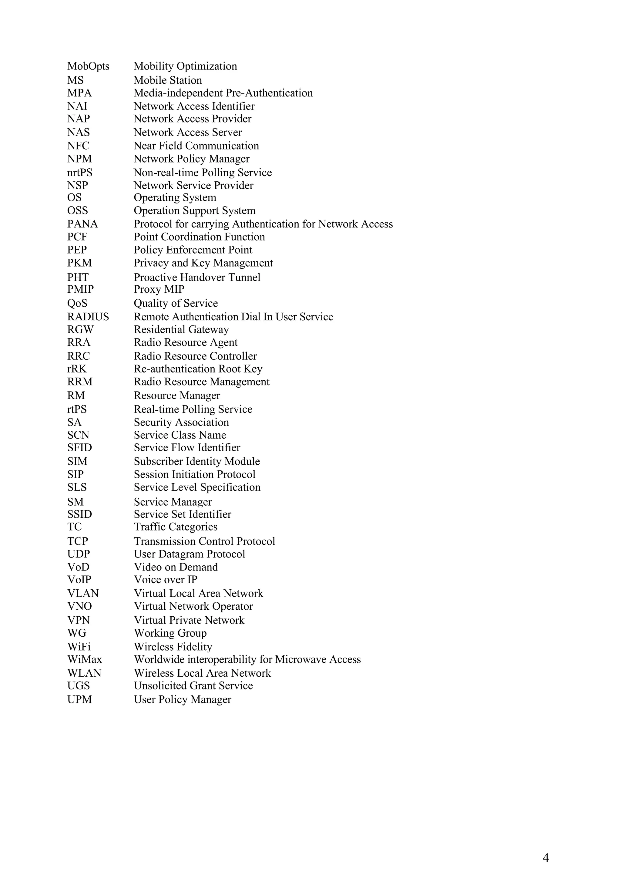 MobOpts   Mobility Optimization
MS        Mobile Station
MPA       Media-independent Pre-Authentication
NAI       Network Access Identifier
NAP       Network Access Provider
NAS       Network Access Server
NFC       Near Field Communication
NPM       Network Policy Manager
nrtPS     Non-real-time Polling Service
NSP       Network Service Provider
OS        Operating System
OSS       Operation Support System
PANA      Protocol for carrying Authentication for Network Access
PCF       Point Coordination Function
PEP       Policy Enforcement Point
PKM       Privacy and Key Management
PHT       Proactive Handover Tunnel
PMIP      Proxy MIP
QoS       Quality of Service
RADIUS    Remote Authentication Dial In User Service
RGW       Residential Gateway
RRA       Radio Resource Agent
RRC       Radio Resource Controller
rRK       Re-authentication Root Key
RRM       Radio Resource Management
RM        Resource Manager
rtPS      Real-time Polling Service
SA        Security Association
SCN       Service Class Name
SFID      Service Flow Identifier
SIM       Subscriber Identity Module
SIP       Session Initiation Protocol
SLS       Service Level Specification
SM        Service Manager
SSID      Service Set Identifier
TC        Traffic Categories
TCP       Transmission Control Protocol
UDP       User Datagram Protocol
VoD       Video on Demand
VoIP      Voice over IP
VLAN      Virtual Local Area Network
VNO       Virtual Network Operator
VPN       Virtual Private Network
WG        Working Group
WiFi      Wireless Fidelity
WiMax     Worldwide interoperability for Microwave Access
WLAN      Wireless Local Area Network
UGS       Unsolicited Grant Service
UPM       User Policy Manager




                                                                    4
 