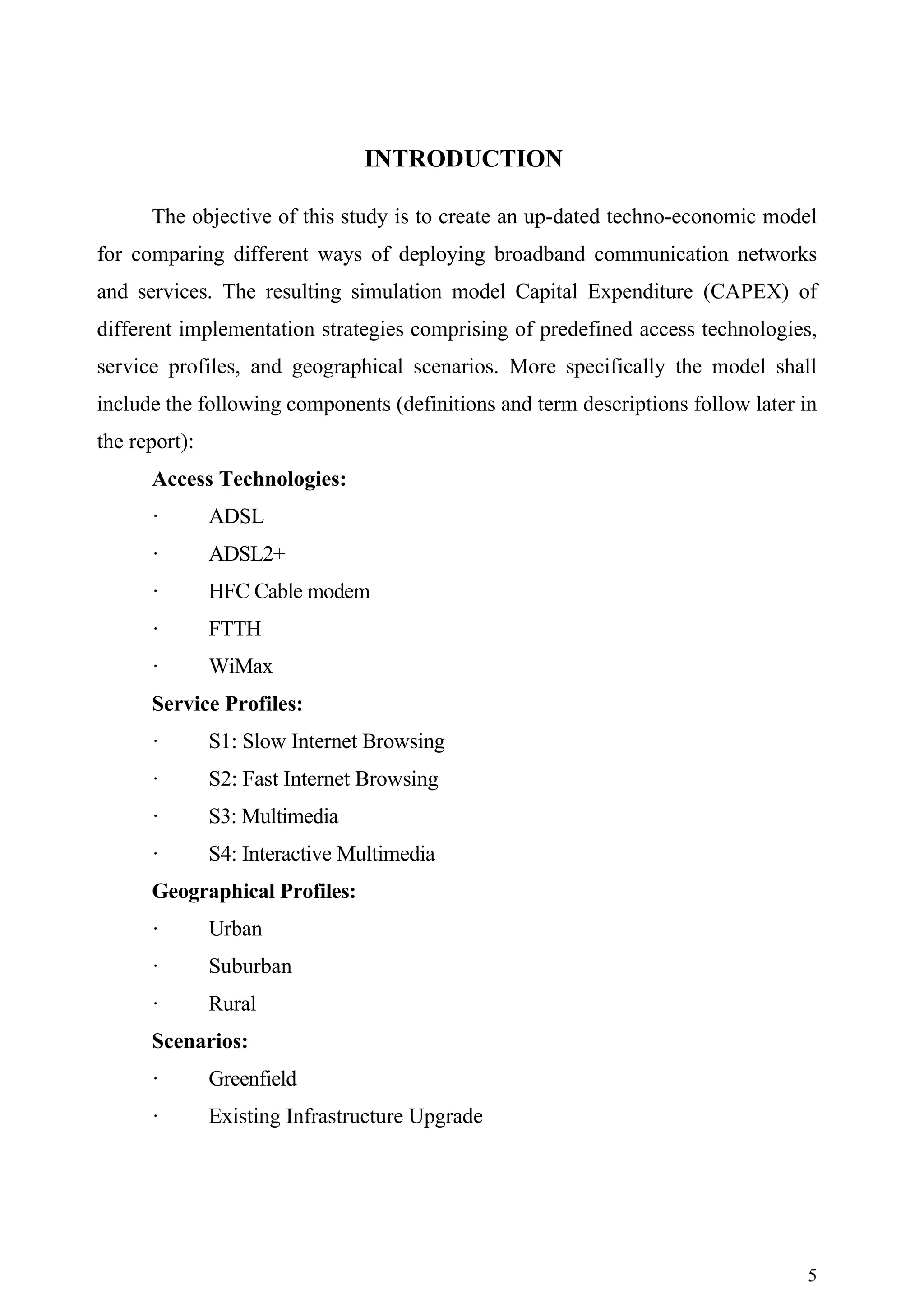 INTRODUCTION

      The objective of this study is to create an up-dated techno-economic model
for comparing different ways of deploying broadband communication networks
and services. The resulting simulation model Capital Expenditure (CAPEX) of
different implementation strategies comprising of predefined access technologies,
service profiles, and geographical scenarios. More specifically the model shall
include the following components (definitions and term descriptions follow later in
the report):
      Access Technologies:
      ·        ADSL
      ·        ADSL2+
      ·        HFC Cable modem
      ·        FTTH
      ·        WiMax
      Service Profiles:
      ·        S1: Slow Internet Browsing
      ·        S2: Fast Internet Browsing
      ·        S3: Multimedia
      ·        S4: Interactive Multimedia
      Geographical Profiles:
      ·        Urban
      ·        Suburban
      ·        Rural
      Scenarios:
      ·        Greenfield
      ·        Existing Infrastructure Upgrade




                                                                                 5
 