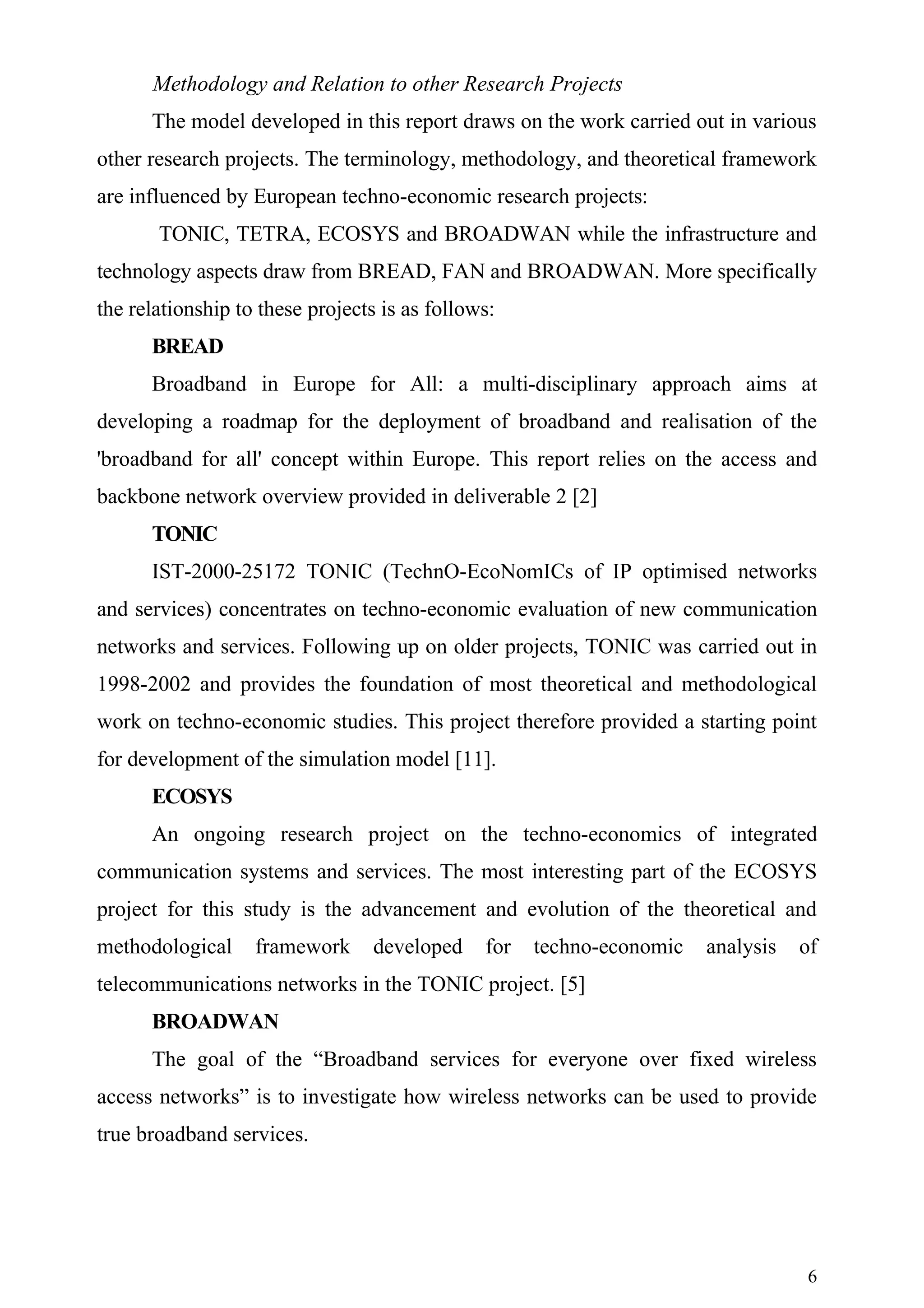 Methodology and Relation to other Research Projects
      The model developed in this report draws on the work carried out in various
other research projects. The terminology, methodology, and theoretical framework
are influenced by European techno-economic research projects:
       TONIC, TETRA, ECOSYS and BROADWAN while the infrastructure and
technology aspects draw from BREAD, FAN and BROADWAN. More specifically
the relationship to these projects is as follows:
      BREAD
      Broadband in Europe for All: a multi-disciplinary approach aims at
developing a roadmap for the deployment of broadband and realisation of the
'broadband for all' concept within Europe. This report relies on the access and
backbone network overview provided in deliverable 2 [2]
      TONIC
      IST-2000-25172 TONIC (TechnO-EcoNomICs of IP optimised networks
and services) concentrates on techno-economic evaluation of new communication
networks and services. Following up on older projects, TONIC was carried out in
1998-2002 and provides the foundation of most theoretical and methodological
work on techno-economic studies. This project therefore provided a starting point
for development of the simulation model [11].
      ECOSYS
      An ongoing research project on the techno-economics of integrated
communication systems and services. The most interesting part of the ECOSYS
project for this study is the advancement and evolution of the theoretical and
methodological     framework      developed    for   techno-economic   analysis   of
telecommunications networks in the TONIC project. [5]
      BROADWAN
      The goal of the “Broadband services for everyone over fixed wireless
access networks” is to investigate how wireless networks can be used to provide
true broadband services.




                                                                                  6
 