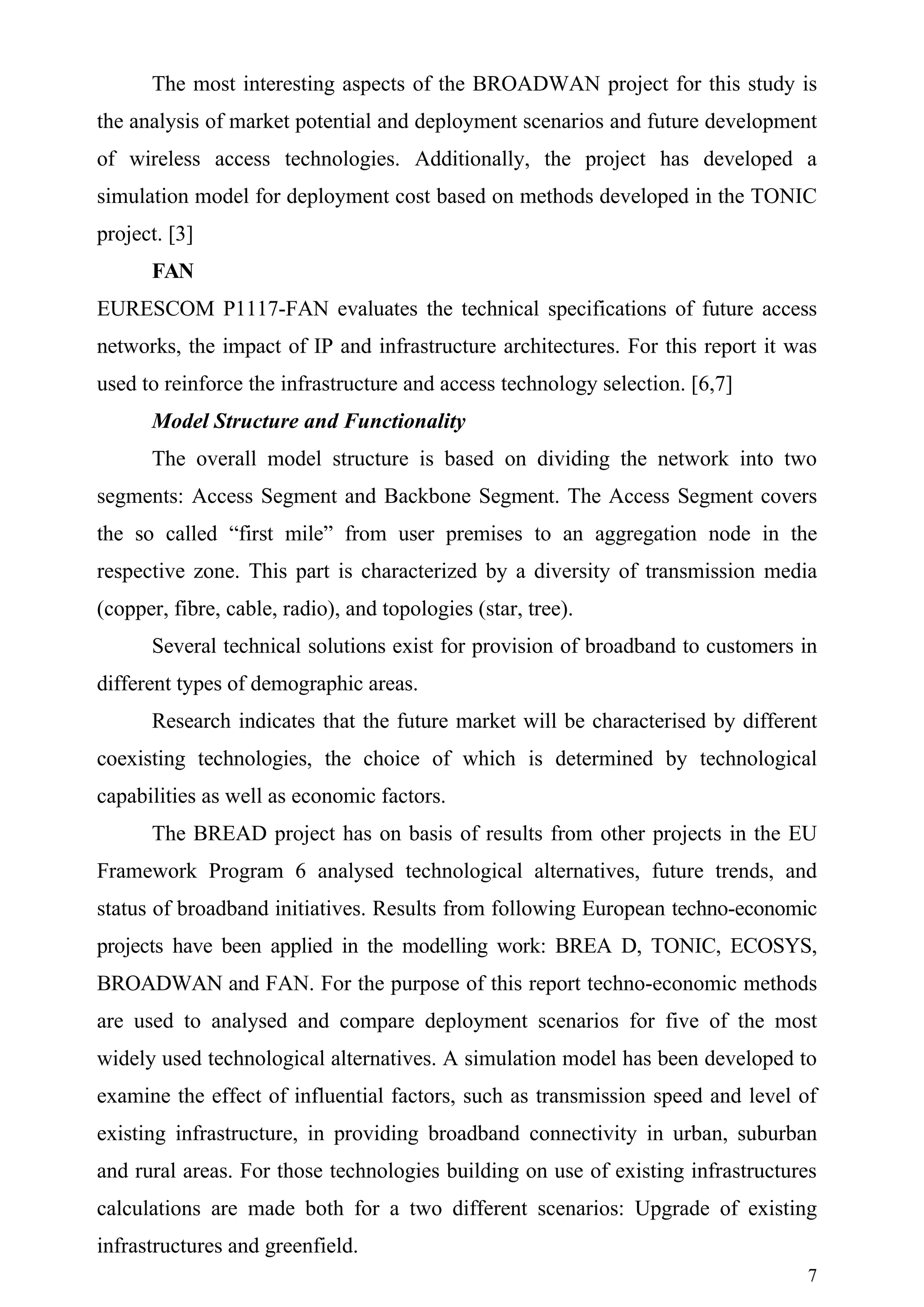 The most interesting aspects of the BROADWAN project for this study is
the analysis of market potential and deployment scenarios and future development
of wireless access technologies. Additionally, the project has developed a
simulation model for deployment cost based on methods developed in the TONIC
project. [3]
      FAN
EURESCOM P1117-FAN evaluates the technical specifications of future access
networks, the impact of IP and infrastructure architectures. For this report it was
used to reinforce the infrastructure and access technology selection. [6,7]
      Model Structure and Functionality
      The overall model structure is based on dividing the network into two
segments: Access Segment and Backbone Segment. The Access Segment covers
the so called “first mile” from user premises to an aggregation node in the
respective zone. This part is characterized by a diversity of transmission media
(copper, fibre, cable, radio), and topologies (star, tree).
      Several technical solutions exist for provision of broadband to customers in
different types of demographic areas.
      Research indicates that the future market will be characterised by different
coexisting technologies, the choice of which is determined by technological
capabilities as well as economic factors.
      The BREAD project has on basis of results from other projects in the EU
Framework Program 6 analysed technological alternatives, future trends, and
status of broadband initiatives. Results from following European techno-economic
projects have been applied in the modelling work: BREA D, TONIC, ECOSYS,
BROADWAN and FAN. For the purpose of this report techno-economic methods
are used to analysed and compare deployment scenarios for five of the most
widely used technological alternatives. A simulation model has been developed to
examine the effect of influential factors, such as transmission speed and level of
existing infrastructure, in providing broadband connectivity in urban, suburban
and rural areas. For those technologies building on use of existing infrastructures
calculations are made both for a two different scenarios: Upgrade of existing
infrastructures and greenfield.
                                                                                 7
 