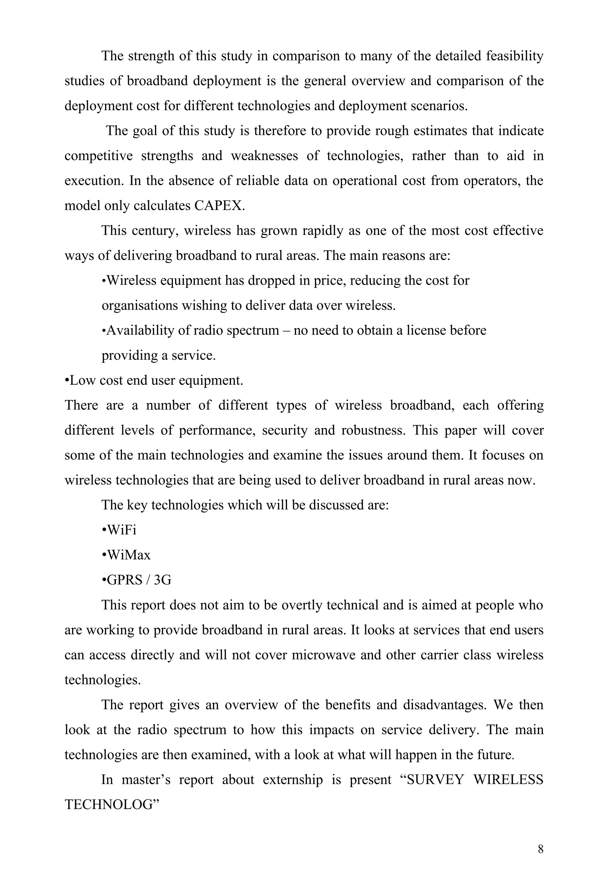 The strength of this study in comparison to many of the detailed feasibility
studies of broadband deployment is the general overview and comparison of the
deployment cost for different technologies and deployment scenarios.
       The goal of this study is therefore to provide rough estimates that indicate
competitive strengths and weaknesses of technologies, rather than to aid in
execution. In the absence of reliable data on operational cost from operators, the
model only calculates CAPEX.
      This century, wireless has grown rapidly as one of the most cost effective
ways of delivering broadband to rural areas. The main reasons are:
      •Wireless equipment has dropped in price, reducing the cost for

      organisations wishing to deliver data over wireless.
      •Availability of radio spectrum – no need to obtain a license before

      providing a service.
•Low cost end user equipment.
There are a number of different types of wireless broadband, each offering
different levels of performance, security and robustness. This paper will cover
some of the main technologies and examine the issues around them. It focuses on
wireless technologies that are being used to deliver broadband in rural areas now.
      The key technologies which will be discussed are:
      •WiFi
      •WiMax
      •GPRS / 3G
      This report does not aim to be overtly technical and is aimed at people who
are working to provide broadband in rural areas. It looks at services that end users
can access directly and will not cover microwave and other carrier class wireless
technologies.
      The report gives an overview of the benefits and disadvantages. We then
look at the radio spectrum to how this impacts on service delivery. The main
technologies are then examined, with a look at what will happen in the future.
      In master’s report about externship is present “SURVEY WIRELESS
TECHNOLOG”


                                                                                     8
 