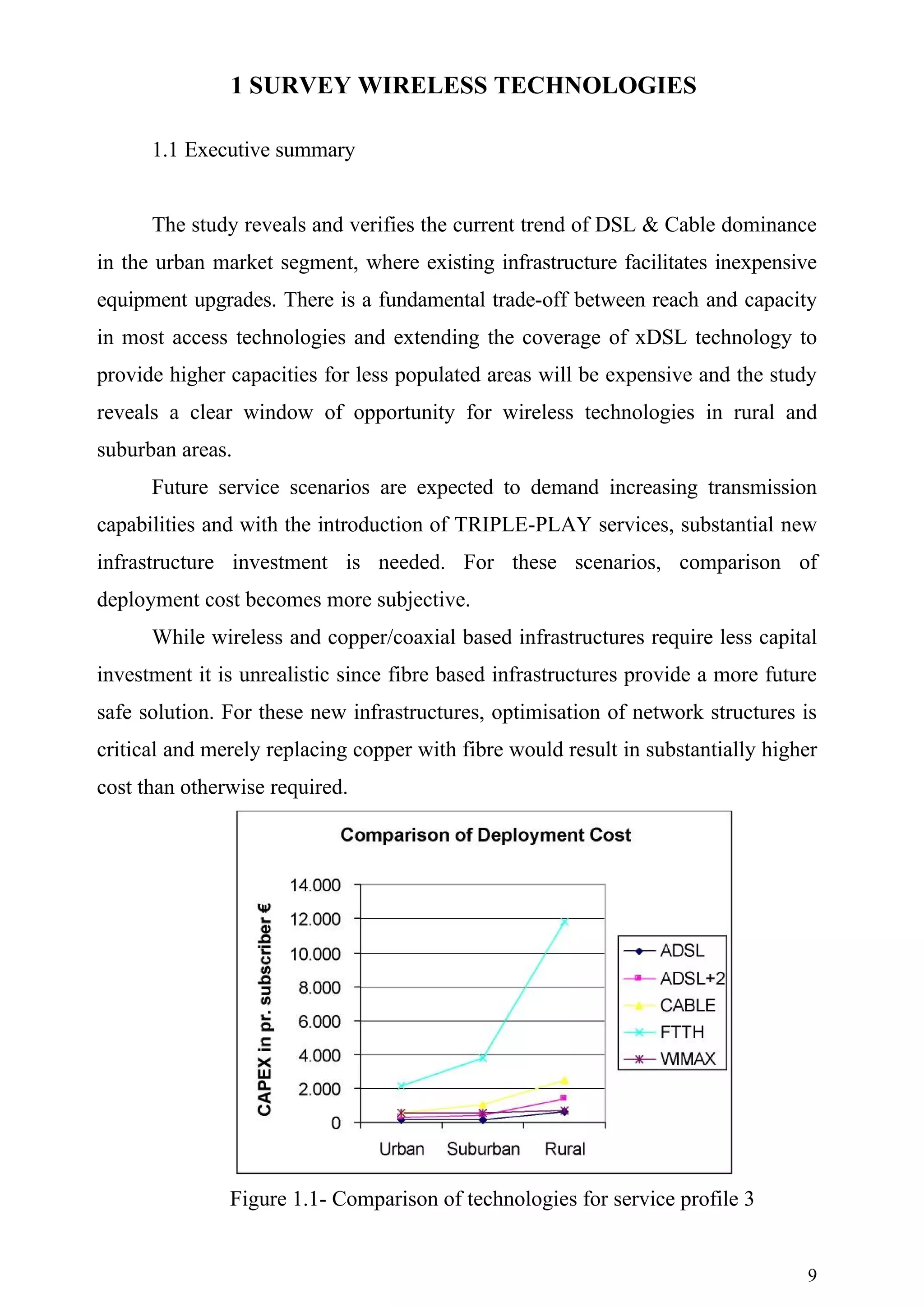 1 SURVEY WIRELESS TECHNOLOGIES

      1.1 Executive summary


      The study reveals and verifies the current trend of DSL & Cable dominance
in the urban market segment, where existing infrastructure facilitates inexpensive
equipment upgrades. There is a fundamental trade-off between reach and capacity
in most access technologies and extending the coverage of xDSL technology to
provide higher capacities for less populated areas will be expensive and the study
reveals a clear window of opportunity for wireless technologies in rural and
suburban areas.
      Future service scenarios are expected to demand increasing transmission
capabilities and with the introduction of TRIPLE-PLAY services, substantial new
infrastructure investment is needed. For these scenarios, comparison of
deployment cost becomes more subjective.
      While wireless and copper/coaxial based infrastructures require less capital
investment it is unrealistic since fibre based infrastructures provide a more future
safe solution. For these new infrastructures, optimisation of network structures is
critical and merely replacing copper with fibre would result in substantially higher
cost than otherwise required.




               Figure 1.1- Comparison of technologies for service profile 3


                                                                                  9
 