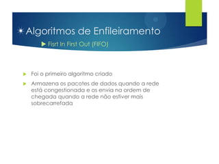 Algoritmos de Enfileiramento
        Fisrt In First Out (FIFO)



   Foi o primeiro algoritmo criado
   Armazena os pacotes de dados quando a rede
    está congestionada e os envia na ordem de
    chegada quando a rede não estiver mais
    sobrecarrefada
 