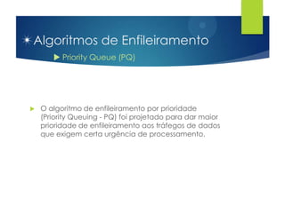 Algoritmos de Enfileiramento
        Priority Queue (PQ)




   O algoritmo de enfileiramento por prioridade
    (Priority Queuing - PQ) foi projetado para dar maior
    prioridade de enfileiramento aos tráfegos de dados
    que exigem certa urgência de processamento.
 