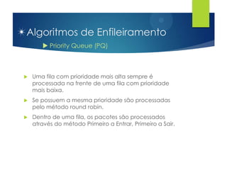 Algoritmos de Enfileiramento
        Priority Queue (PQ)



   Uma fila com prioridade mais alta sempre é
    processada na frente de uma fila com prioridade
    mais baixa.
   Se possuem a mesma prioridade são processadas
    pelo método round robin.
   Dentro de uma fila, os pacotes são processados
    através do método Primeiro a Entrar, Primeiro a Sair.
 