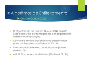 Algoritmos de Enfileiramento
         Custom Queue (CQ)



   O algoritmo da fila Custom Queue (CQ) permite
    especificar uma porcentagem da banda para uma
    determinada aplicação.
   Controla o tráfego alocando uma determinada
    parte da fila para cada fluxo classificado.
   Um contador determina quando passar para a
    próxima fila.
   Até 17 filas podem ser definidas (Fila 0 até Fila 16).
 