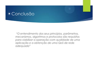 Conclusão



 “O entendimento dos seus princípios, parâmetros,
 mecanismos, algoritmos e protocolos são requisitos
 para viabilizar a operação com qualidade de uma
 aplicação e a obtenção de uma QoS de rede
 adequada”
 