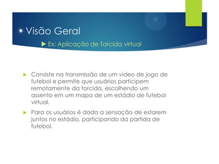 Visão Geral
        Ex: Aplicação de Torcida virtual



   Consiste na transmissão de um vídeo de jogo de
    futebol e permite que usuários participem
    remotamente da torcida, escolhendo um
    assento em um mapa de um estádio de futebol
    virtual.
   Para os usuários é dada a sensação de estarem
    juntos no estádio, participando da partida de
    futebol.
 