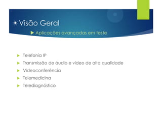 Visão Geral
        Aplicações avançadas em teste



   Telefonia IP
   Transmissão de áudio e vídeo de alta qualidade
   Videoconferência
   Telemedicina
   Telediagnóstico
 