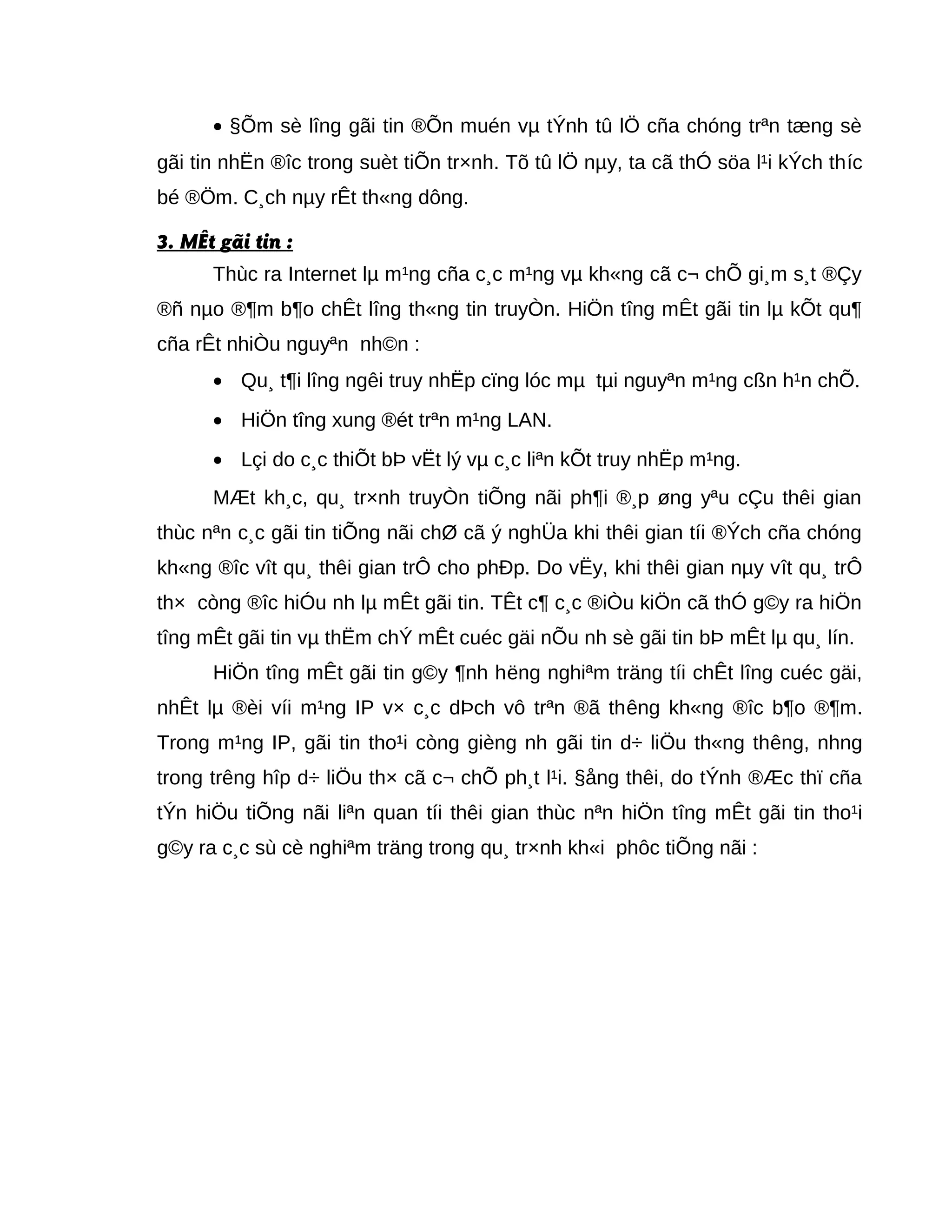 • §Õm sè lîng gãi tin ®Õn muén vµ tÝnh tû lÖ cña chóng trªn tæng sè
gãi tin nhËn ®îc trong suèt tiÕn tr×nh. Tõ tû lÖ nµy, ta cã thÓ söa l¹i kÝch thíc
bé ®Öm. C¸ch nµy rÊt th«ng dông.
3. MÊt gãi tin :
Thùc ra Internet lµ m¹ng cña c¸c m¹ng vµ kh«ng cã c¬ chÕ gi¸m s¸t ®Çy
®ñ nµo ®¶m b¶o chÊt lîng th«ng tin truyÒn. HiÖn tîng mÊt gãi tin lµ kÕt qu¶
cña rÊt nhiÒu nguyªn nh©n :
• Qu¸ t¶i lîng ngêi truy nhËp cïng lóc mµ tµi nguyªn m¹ng cßn h¹n chÕ.
• HiÖn tîng xung ®ét trªn m¹ng LAN.
• Lçi do c¸c thiÕt bÞ vËt lý vµ c¸c liªn kÕt truy nhËp m¹ng.
MÆt kh¸c, qu¸ tr×nh truyÒn tiÕng nãi ph¶i ®¸p øng yªu cÇu thêi gian
thùc nªn c¸c gãi tin tiÕng nãi chØ cã ý nghÜa khi thêi gian tíi ®Ých cña chóng
kh«ng ®îc vît qu¸ thêi gian trÔ cho phÐp. Do vËy, khi thêi gian nµy vît qu¸ trÔ
th× còng ®îc hiÓu nh lµ mÊt gãi tin. TÊt c¶ c¸c ®iÒu kiÖn cã thÓ g©y ra hiÖn
tîng mÊt gãi tin vµ thËm chÝ mÊt cuéc gäi nÕu nh sè gãi tin bÞ mÊt lµ qu¸ lín.
HiÖn tîng mÊt gãi tin g©y ¶nh hëng nghiªm träng tíi chÊt lîng cuéc gäi,
nhÊt lµ ®èi víi m¹ng IP v× c¸c dÞch vô trªn ®ã thêng kh«ng ®îc b¶o ®¶m.
Trong m¹ng IP, gãi tin tho¹i còng gièng nh gãi tin d÷ liÖu th«ng thêng, nhng
trong trêng hîp d÷ liÖu th× cã c¬ chÕ ph¸t l¹i. §ång thêi, do tÝnh ®Æc thï cña
tÝn hiÖu tiÕng nãi liªn quan tíi thêi gian thùc nªn hiÖn tîng mÊt gãi tin tho¹i
g©y ra c¸c sù cè nghiªm träng trong qu¸ tr×nh kh«i phôc tiÕng nãi :
 