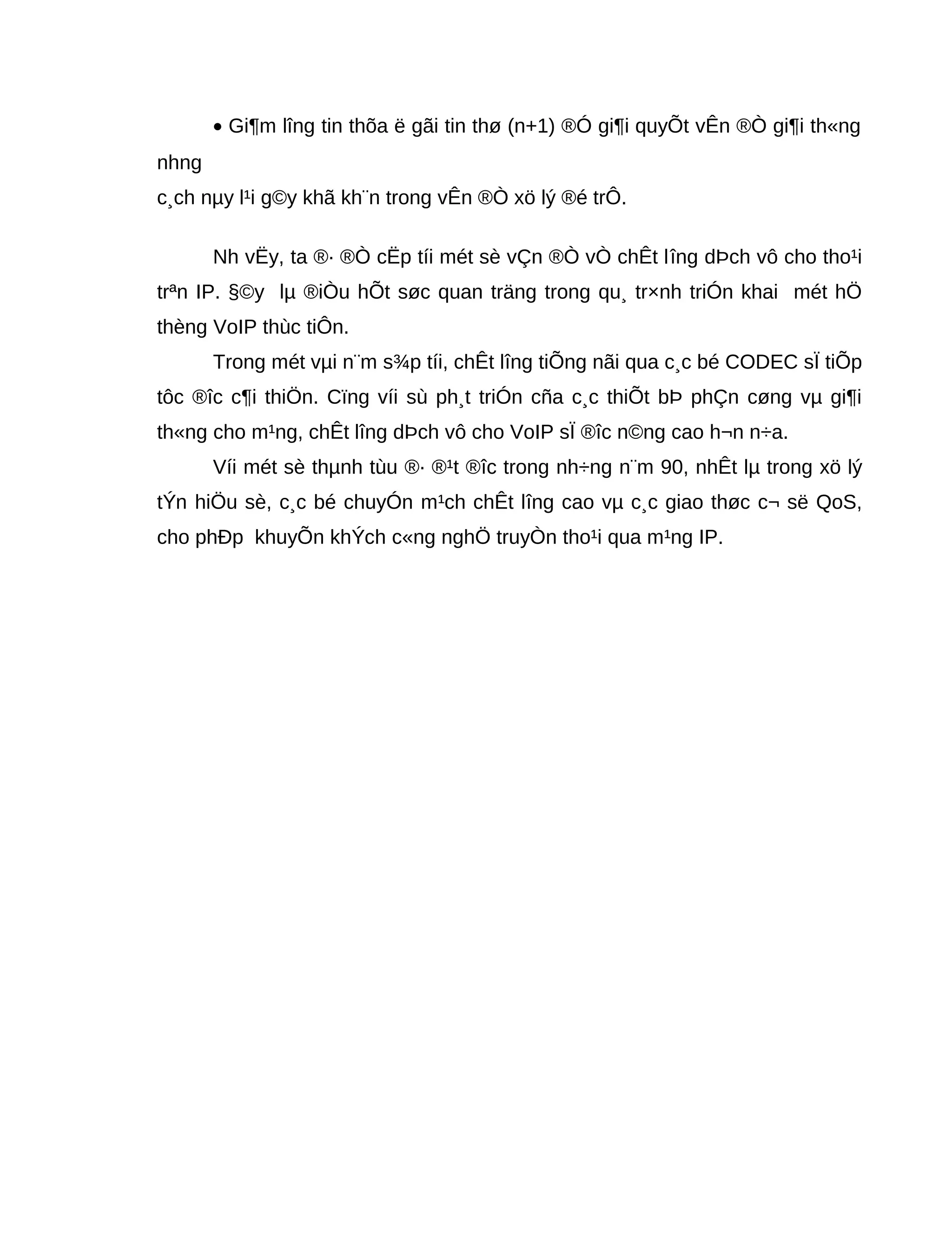 • Gi¶m lîng tin thõa ë gãi tin thø (n+1) ®Ó gi¶i quyÕt vÊn ®Ò gi¶i th«ng
nhng
c¸ch nµy l¹i g©y khã kh¨n trong vÊn ®Ò xö lý ®é trÔ.
Nh vËy, ta ®· ®Ò cËp tíi mét sè vÇn ®Ò vÒ chÊt lîng dÞch vô cho tho¹i
trªn IP. §©y lµ ®iÒu hÕt søc quan träng trong qu¸ tr×nh triÓn khai mét hÖ
thèng VoIP thùc tiÔn.
Trong mét vµi n¨m s¾p tíi, chÊt lîng tiÕng nãi qua c¸c bé CODEC sÏ tiÕp
tôc ®îc c¶i thiÖn. Cïng víi sù ph¸t triÓn cña c¸c thiÕt bÞ phÇn cøng vµ gi¶i
th«ng cho m¹ng, chÊt lîng dÞch vô cho VoIP sÏ ®îc n©ng cao h¬n n÷a.
Víi mét sè thµnh tùu ®· ®¹t ®îc trong nh÷ng n¨m 90, nhÊt lµ trong xö lý
tÝn hiÖu sè, c¸c bé chuyÓn m¹ch chÊt lîng cao vµ c¸c giao thøc c¬ së QoS,
cho phÐp khuyÕn khÝch c«ng nghÖ truyÒn tho¹i qua m¹ng IP.
 