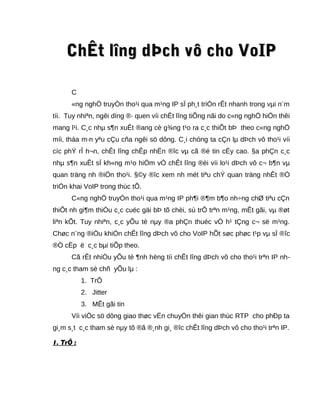 ChÊt lChÊt lîng dÞch vô cho VoIPîng dÞch vô cho VoIP
C
«ng nghÖ truyÒn tho¹i qua m¹ng IP sÏ ph¸t triÓn rÊt nhanh trong vµi n¨m
tíi. Tuy nhiªn, ngêi dïng ®· quen víi chÊt lîng tiÕng nãi do c«ng nghÖ hiÖn thêi
mang l¹i. C¸c nhµ s¶n xuÊt ®ang cè g¾ng t¹o ra c¸c thiÕt bÞ theo c«ng nghÖ
míi, tháa m·n yªu cÇu cña ngêi sö dông. C¸i chóng ta cÇn lµ dÞch vô tho¹i víi
cíc phÝ rÎ h¬n, chÊt lîng chÊp nhËn ®îc vµ cã ®é tin cËy cao. §a phÇn c¸c
nhµ s¶n xuÊt sÏ kh«ng m¹o hiÓm vÒ chÊt lîng ®èi víi lo¹i dÞch vô c¬ b¶n vµ
quan träng nh ®iÖn tho¹i. §©y ®îc xem nh mét tiªu chÝ quan träng nhÊt ®Ó
triÓn khai VoIP trong thùc tÕ.
C«ng nghÖ truyÒn tho¹i qua m¹ng IP ph¶i ®¶m b¶o nh÷ng chØ tiªu cÇn
thiÕt nh gi¶m thiÓu c¸c cuéc gäi bÞ tõ chèi, sù trÔ trªn m¹ng, mÊt gãi, vµ ®øt
liªn kÕt. Tuy nhiªn, c¸c yÕu tè nµy ®a phÇn thuéc vÒ h¹ tÇng c¬ së m¹ng.
Chøc n¨ng ®iÒu khiÓn chÊt lîng dÞch vô cho VoIP hÕt søc phøc t¹p vµ sÏ ®îc
®Ò cËp ë c¸c bµi tiÕp theo.
Cã rÊt nhiÒu yÕu tè ¶nh hëng tíi chÊt lîng dÞch vô cho tho¹i trªn IP nh-
ng c¸c tham sè chñ yÕu lµ :
1. TrÔ
2. Jitter
3. MÊt gãi tin
Víi viÖc sö dông giao thøc vËn chuyÓn thêi gian thùc RTP cho phÐp ta
gi¸m s¸t c¸c tham sè nµy tõ ®ã ®¸nh gi¸ ®îc chÊt lîng dÞch vô cho tho¹i trªn IP.
1. TrÔ :
 