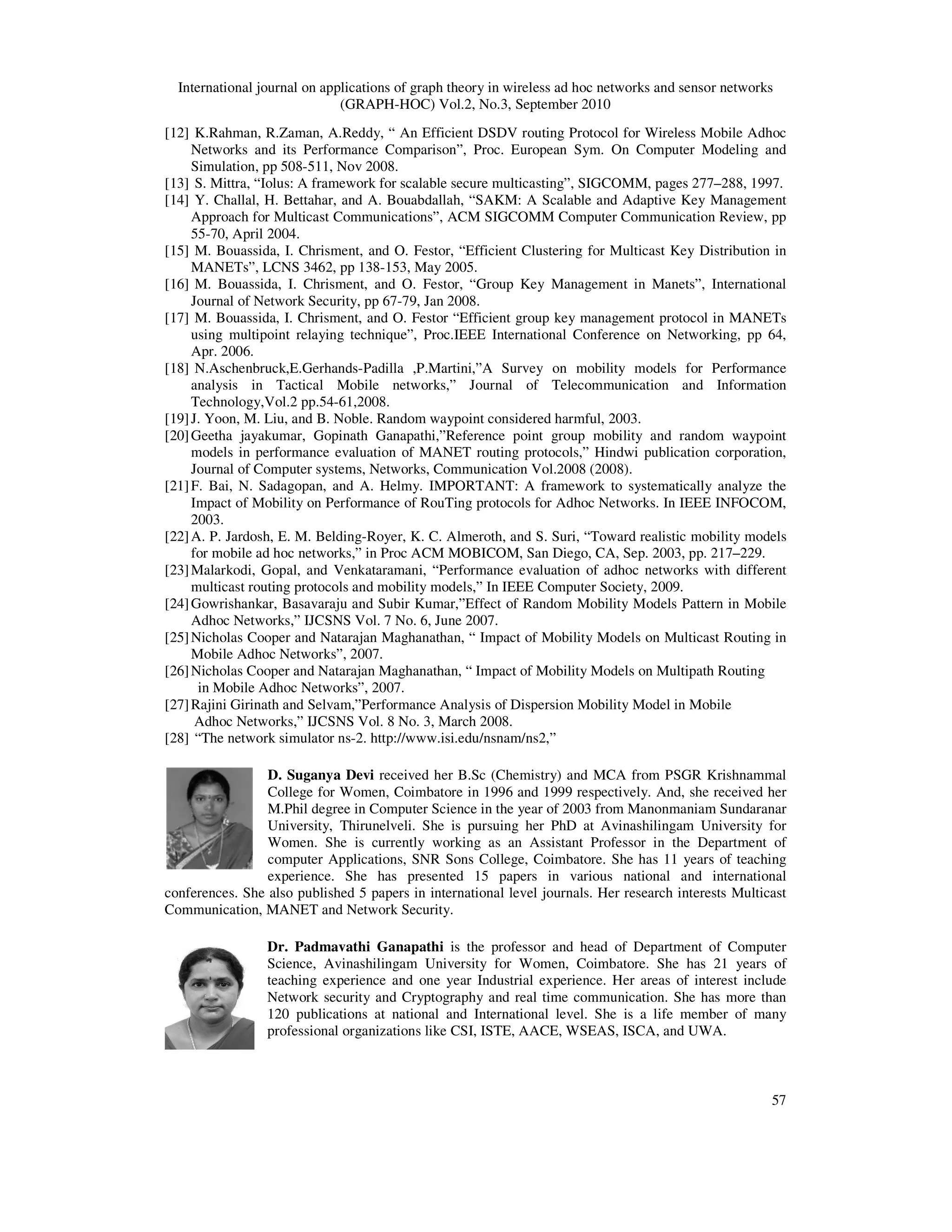 International journal on applications of graph theory in wireless ad hoc networks and sensor networks
(GRAPH-HOC) Vol.2, No.3, September 2010
57
[12] K.Rahman, R.Zaman, A.Reddy, “ An Efficient DSDV routing Protocol for Wireless Mobile Adhoc
Networks and its Performance Comparison”, Proc. European Sym. On Computer Modeling and
Simulation, pp 508-511, Nov 2008.
[13] S. Mittra, “Iolus: A framework for scalable secure multicasting”, SIGCOMM, pages 277–288, 1997.
[14] Y. Challal, H. Bettahar, and A. Bouabdallah, “SAKM: A Scalable and Adaptive Key Management
Approach for Multicast Communications”, ACM SIGCOMM Computer Communication Review, pp
55-70, April 2004.
[15] M. Bouassida, I. Chrisment, and O. Festor, “Efficient Clustering for Multicast Key Distribution in
MANETs”, LCNS 3462, pp 138-153, May 2005.
[16] M. Bouassida, I. Chrisment, and O. Festor, “Group Key Management in Manets”, International
Journal of Network Security, pp 67-79, Jan 2008.
[17] M. Bouassida, I. Chrisment, and O. Festor “Efficient group key management protocol in MANETs
using multipoint relaying technique”, Proc.IEEE International Conference on Networking, pp 64,
Apr. 2006.
[18] N.Aschenbruck,E.Gerhands-Padilla ,P.Martini,”A Survey on mobility models for Performance
analysis in Tactical Mobile networks,” Journal of Telecommunication and Information
Technology,Vol.2 pp.54-61,2008.
[19]J. Yoon, M. Liu, and B. Noble. Random waypoint considered harmful, 2003.
[20]Geetha jayakumar, Gopinath Ganapathi,”Reference point group mobility and random waypoint
models in performance evaluation of MANET routing protocols,” Hindwi publication corporation,
Journal of Computer systems, Networks, Communication Vol.2008 (2008).
[21]F. Bai, N. Sadagopan, and A. Helmy. IMPORTANT: A framework to systematically analyze the
Impact of Mobility on Performance of RouTing protocols for Adhoc Networks. In IEEE INFOCOM,
2003.
[22]A. P. Jardosh, E. M. Belding-Royer, K. C. Almeroth, and S. Suri, “Toward realistic mobility models
for mobile ad hoc networks,” in Proc ACM MOBICOM, San Diego, CA, Sep. 2003, pp. 217–229.
[23]Malarkodi, Gopal, and Venkataramani, “Performance evaluation of adhoc networks with different
multicast routing protocols and mobility models,” In IEEE Computer Society, 2009.
[24]Gowrishankar, Basavaraju and Subir Kumar,”Effect of Random Mobility Models Pattern in Mobile
Adhoc Networks,” IJCSNS Vol. 7 No. 6, June 2007.
[25]Nicholas Cooper and Natarajan Maghanathan, “ Impact of Mobility Models on Multicast Routing in
Mobile Adhoc Networks”, 2007.
[26]Nicholas Cooper and Natarajan Maghanathan, “ Impact of Mobility Models on Multipath Routing
in Mobile Adhoc Networks”, 2007.
[27]Rajini Girinath and Selvam,”Performance Analysis of Dispersion Mobility Model in Mobile
Adhoc Networks,” IJCSNS Vol. 8 No. 3, March 2008.
[28] “The network simulator ns-2. http://www.isi.edu/nsnam/ns2,”
D. Suganya Devi received her B.Sc (Chemistry) and MCA from PSGR Krishnammal
College for Women, Coimbatore in 1996 and 1999 respectively. And, she received her
M.Phil degree in Computer Science in the year of 2003 from Manonmaniam Sundaranar
University, Thirunelveli. She is pursuing her PhD at Avinashilingam University for
Women. She is currently working as an Assistant Professor in the Department of
computer Applications, SNR Sons College, Coimbatore. She has 11 years of teaching
experience. She has presented 15 papers in various national and international
conferences. She also published 5 papers in international level journals. Her research interests Multicast
Communication, MANET and Network Security.
Dr. Padmavathi Ganapathi is the professor and head of Department of Computer
Science, Avinashilingam University for Women, Coimbatore. She has 21 years of
teaching experience and one year Industrial experience. Her areas of interest include
Network security and Cryptography and real time communication. She has more than
120 publications at national and International level. She is a life member of many
professional organizations like CSI, ISTE, AACE, WSEAS, ISCA, and UWA.
 