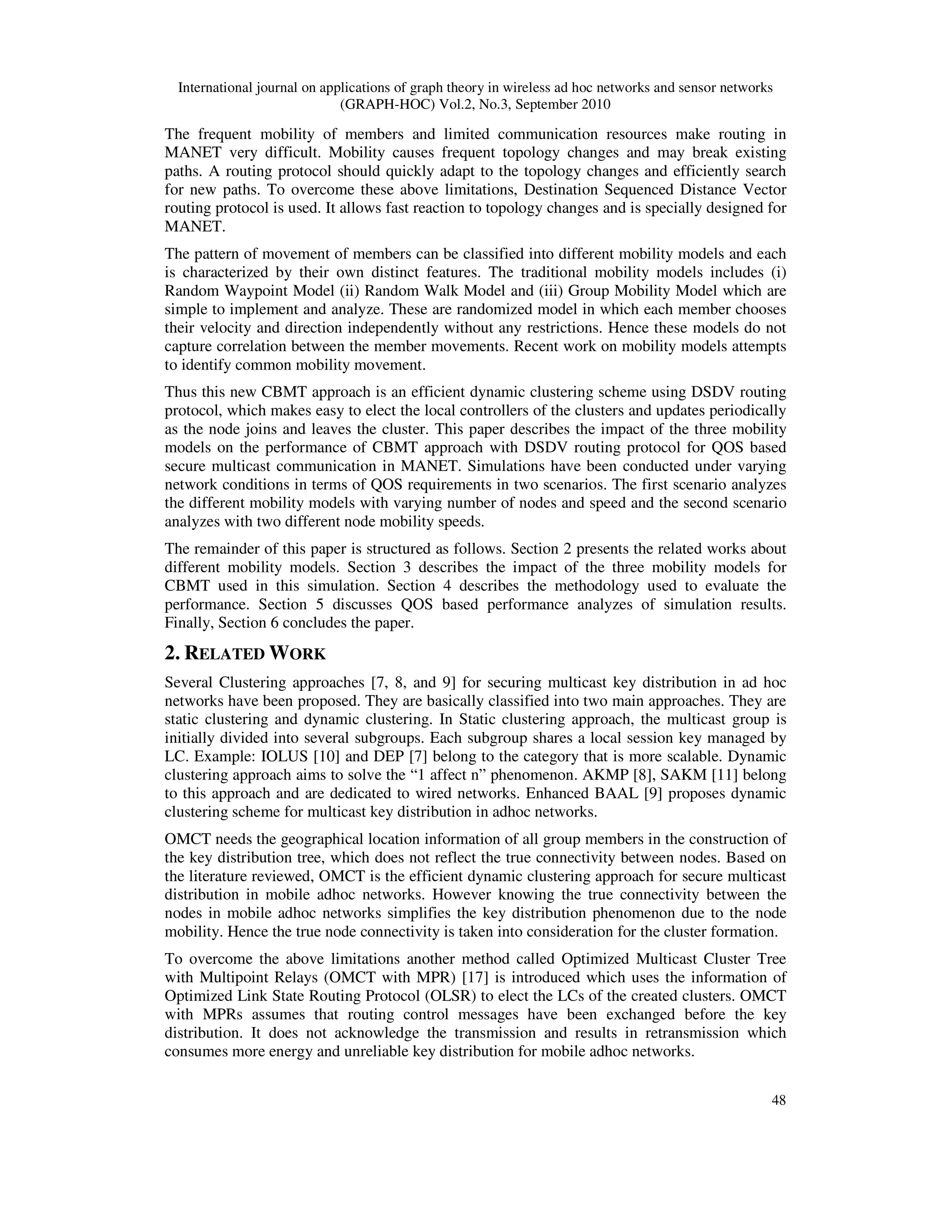International journal on applications of graph theory in wireless ad hoc networks and sensor networks
(GRAPH-HOC) Vol.2, No.3, September 2010
48
The frequent mobility of members and limited communication resources make routing in
MANET very difficult. Mobility causes frequent topology changes and may break existing
paths. A routing protocol should quickly adapt to the topology changes and efficiently search
for new paths. To overcome these above limitations, Destination Sequenced Distance Vector
routing protocol is used. It allows fast reaction to topology changes and is specially designed for
MANET.
The pattern of movement of members can be classified into different mobility models and each
is characterized by their own distinct features. The traditional mobility models includes (i)
Random Waypoint Model (ii) Random Walk Model and (iii) Group Mobility Model which are
simple to implement and analyze. These are randomized model in which each member chooses
their velocity and direction independently without any restrictions. Hence these models do not
capture correlation between the member movements. Recent work on mobility models attempts
to identify common mobility movement.
Thus this new CBMT approach is an efficient dynamic clustering scheme using DSDV routing
protocol, which makes easy to elect the local controllers of the clusters and updates periodically
as the node joins and leaves the cluster. This paper describes the impact of the three mobility
models on the performance of CBMT approach with DSDV routing protocol for QOS based
secure multicast communication in MANET. Simulations have been conducted under varying
network conditions in terms of QOS requirements in two scenarios. The first scenario analyzes
the different mobility models with varying number of nodes and speed and the second scenario
analyzes with two different node mobility speeds.
The remainder of this paper is structured as follows. Section 2 presents the related works about
different mobility models. Section 3 describes the impact of the three mobility models for
CBMT used in this simulation. Section 4 describes the methodology used to evaluate the
performance. Section 5 discusses QOS based performance analyzes of simulation results.
Finally, Section 6 concludes the paper.
2. RELATED WORK
Several Clustering approaches [7, 8, and 9] for securing multicast key distribution in ad hoc
networks have been proposed. They are basically classified into two main approaches. They are
static clustering and dynamic clustering. In Static clustering approach, the multicast group is
initially divided into several subgroups. Each subgroup shares a local session key managed by
LC. Example: IOLUS [10] and DEP [7] belong to the category that is more scalable. Dynamic
clustering approach aims to solve the “1 affect n” phenomenon. AKMP [8], SAKM [11] belong
to this approach and are dedicated to wired networks. Enhanced BAAL [9] proposes dynamic
clustering scheme for multicast key distribution in adhoc networks.
OMCT needs the geographical location information of all group members in the construction of
the key distribution tree, which does not reflect the true connectivity between nodes. Based on
the literature reviewed, OMCT is the efficient dynamic clustering approach for secure multicast
distribution in mobile adhoc networks. However knowing the true connectivity between the
nodes in mobile adhoc networks simplifies the key distribution phenomenon due to the node
mobility. Hence the true node connectivity is taken into consideration for the cluster formation.
To overcome the above limitations another method called Optimized Multicast Cluster Tree
with Multipoint Relays (OMCT with MPR) [17] is introduced which uses the information of
Optimized Link State Routing Protocol (OLSR) to elect the LCs of the created clusters. OMCT
with MPRs assumes that routing control messages have been exchanged before the key
distribution. It does not acknowledge the transmission and results in retransmission which
consumes more energy and unreliable key distribution for mobile adhoc networks.
 