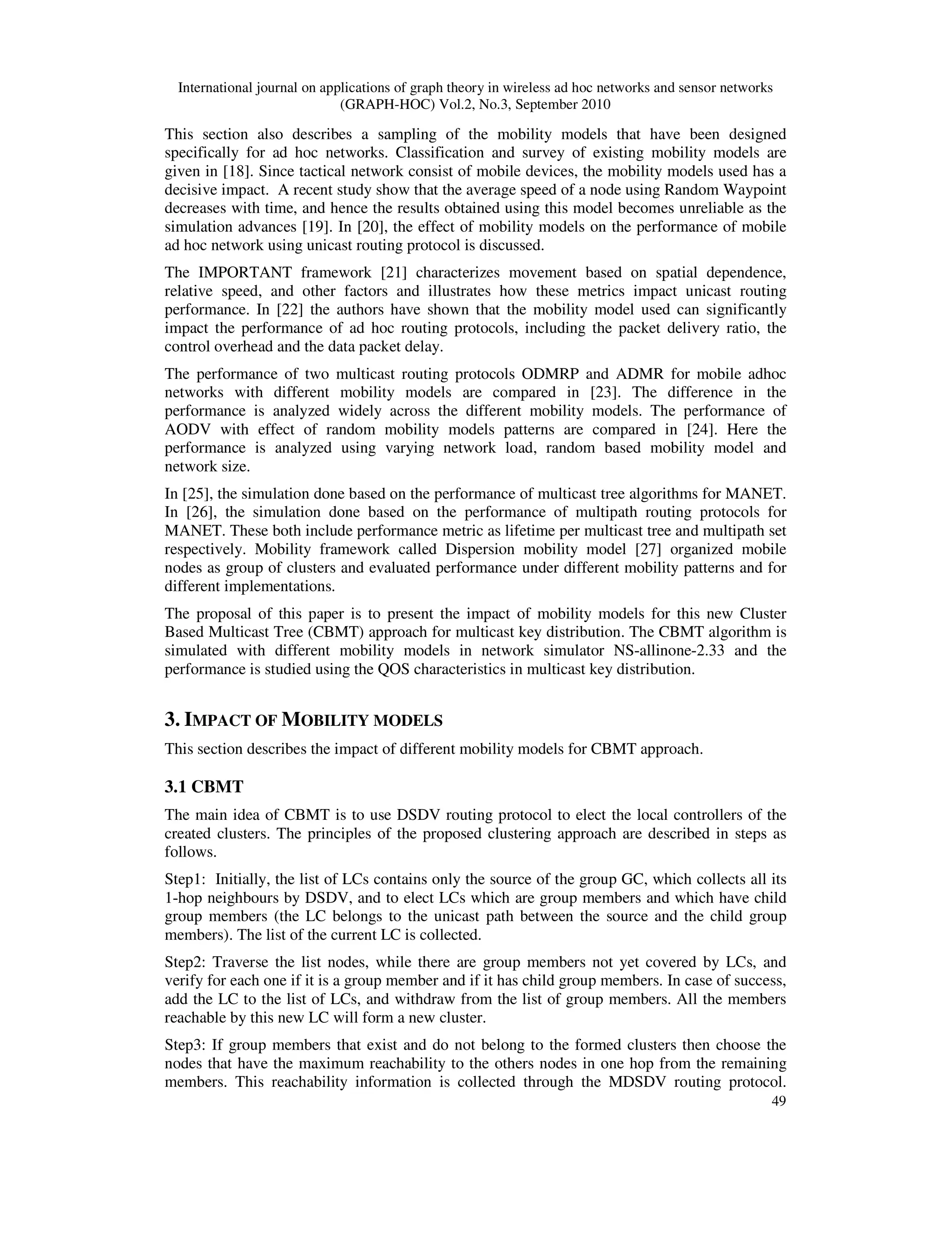 International journal on applications of graph theory in wireless ad hoc networks and sensor networks
(GRAPH-HOC) Vol.2, No.3, September 2010
49
This section also describes a sampling of the mobility models that have been designed
specifically for ad hoc networks. Classification and survey of existing mobility models are
given in [18]. Since tactical network consist of mobile devices, the mobility models used has a
decisive impact. A recent study show that the average speed of a node using Random Waypoint
decreases with time, and hence the results obtained using this model becomes unreliable as the
simulation advances [19]. In [20], the effect of mobility models on the performance of mobile
ad hoc network using unicast routing protocol is discussed.
The IMPORTANT framework [21] characterizes movement based on spatial dependence,
relative speed, and other factors and illustrates how these metrics impact unicast routing
performance. In [22] the authors have shown that the mobility model used can significantly
impact the performance of ad hoc routing protocols, including the packet delivery ratio, the
control overhead and the data packet delay.
The performance of two multicast routing protocols ODMRP and ADMR for mobile adhoc
networks with different mobility models are compared in [23]. The difference in the
performance is analyzed widely across the different mobility models. The performance of
AODV with effect of random mobility models patterns are compared in [24]. Here the
performance is analyzed using varying network load, random based mobility model and
network size.
In [25], the simulation done based on the performance of multicast tree algorithms for MANET.
In [26], the simulation done based on the performance of multipath routing protocols for
MANET. These both include performance metric as lifetime per multicast tree and multipath set
respectively. Mobility framework called Dispersion mobility model [27] organized mobile
nodes as group of clusters and evaluated performance under different mobility patterns and for
different implementations.
The proposal of this paper is to present the impact of mobility models for this new Cluster
Based Multicast Tree (CBMT) approach for multicast key distribution. The CBMT algorithm is
simulated with different mobility models in network simulator NS-allinone-2.33 and the
performance is studied using the QOS characteristics in multicast key distribution.
3. IMPACT OF MOBILITY MODELS
This section describes the impact of different mobility models for CBMT approach.
3.1 CBMT
The main idea of CBMT is to use DSDV routing protocol to elect the local controllers of the
created clusters. The principles of the proposed clustering approach are described in steps as
follows.
Step1: Initially, the list of LCs contains only the source of the group GC, which collects all its
1-hop neighbours by DSDV, and to elect LCs which are group members and which have child
group members (the LC belongs to the unicast path between the source and the child group
members). The list of the current LC is collected.
Step2: Traverse the list nodes, while there are group members not yet covered by LCs, and
verify for each one if it is a group member and if it has child group members. In case of success,
add the LC to the list of LCs, and withdraw from the list of group members. All the members
reachable by this new LC will form a new cluster.
Step3: If group members that exist and do not belong to the formed clusters then choose the
nodes that have the maximum reachability to the others nodes in one hop from the remaining
members. This reachability information is collected through the MDSDV routing protocol.
 