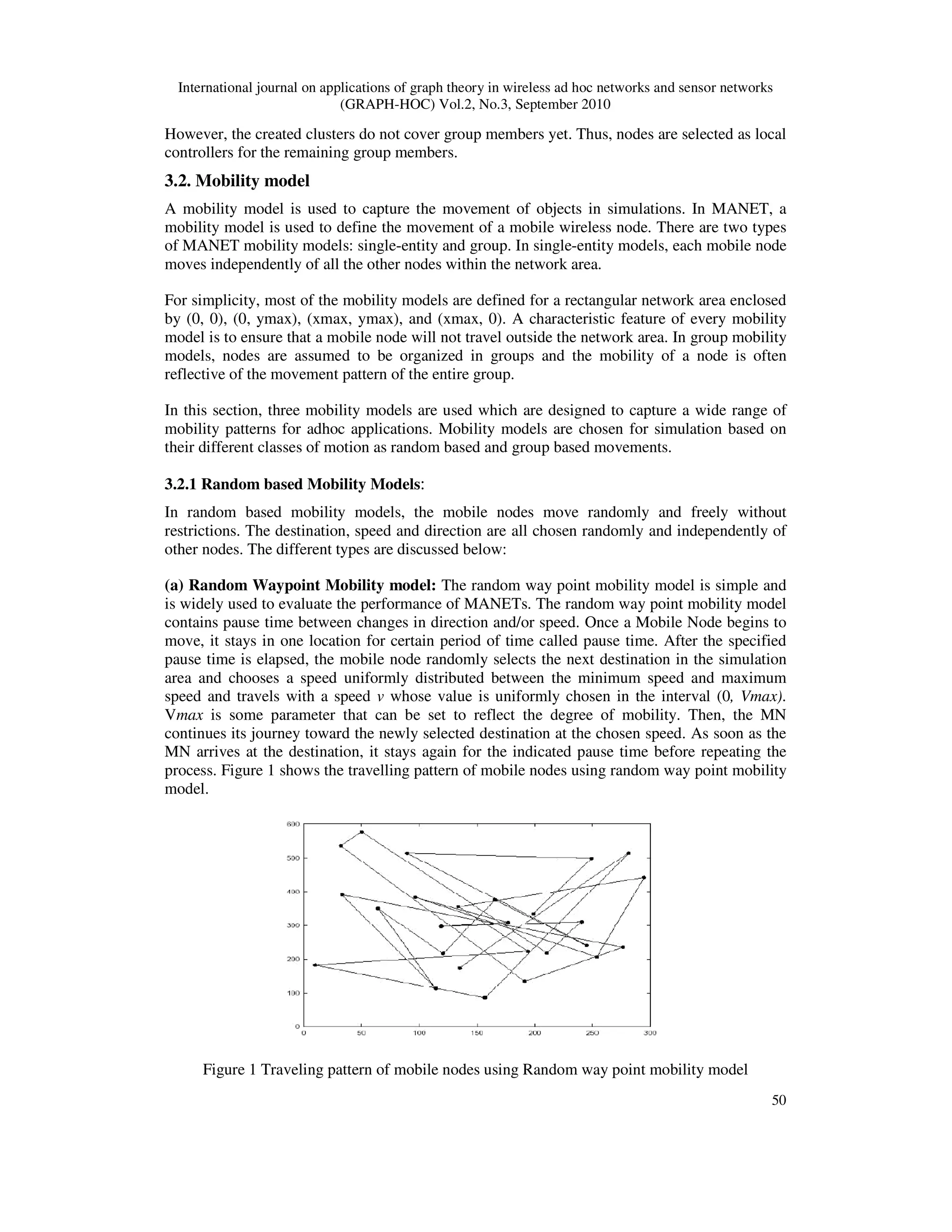 International journal on applications of graph theory in wireless ad hoc networks and sensor networks
(GRAPH-HOC) Vol.2, No.3, September 2010
50
However, the created clusters do not cover group members yet. Thus, nodes are selected as local
controllers for the remaining group members.
3.2. Mobility model
A mobility model is used to capture the movement of objects in simulations. In MANET, a
mobility model is used to define the movement of a mobile wireless node. There are two types
of MANET mobility models: single-entity and group. In single-entity models, each mobile node
moves independently of all the other nodes within the network area.
For simplicity, most of the mobility models are defined for a rectangular network area enclosed
by (0, 0), (0, ymax), (xmax, ymax), and (xmax, 0). A characteristic feature of every mobility
model is to ensure that a mobile node will not travel outside the network area. In group mobility
models, nodes are assumed to be organized in groups and the mobility of a node is often
reflective of the movement pattern of the entire group.
In this section, three mobility models are used which are designed to capture a wide range of
mobility patterns for adhoc applications. Mobility models are chosen for simulation based on
their different classes of motion as random based and group based movements.
3.2.1 Random based Mobility Models:
In random based mobility models, the mobile nodes move randomly and freely without
restrictions. The destination, speed and direction are all chosen randomly and independently of
other nodes. The different types are discussed below:
(a) Random Waypoint Mobility model: The random way point mobility model is simple and
is widely used to evaluate the performance of MANETs. The random way point mobility model
contains pause time between changes in direction and/or speed. Once a Mobile Node begins to
move, it stays in one location for certain period of time called pause time. After the specified
pause time is elapsed, the mobile node randomly selects the next destination in the simulation
area and chooses a speed uniformly distributed between the minimum speed and maximum
speed and travels with a speed v whose value is uniformly chosen in the interval (0, Vmax).
Vmax is some parameter that can be set to reflect the degree of mobility. Then, the MN
continues its journey toward the newly selected destination at the chosen speed. As soon as the
MN arrives at the destination, it stays again for the indicated pause time before repeating the
process. Figure 1 shows the travelling pattern of mobile nodes using random way point mobility
model.
Figure 1 Traveling pattern of mobile nodes using Random way point mobility model
 