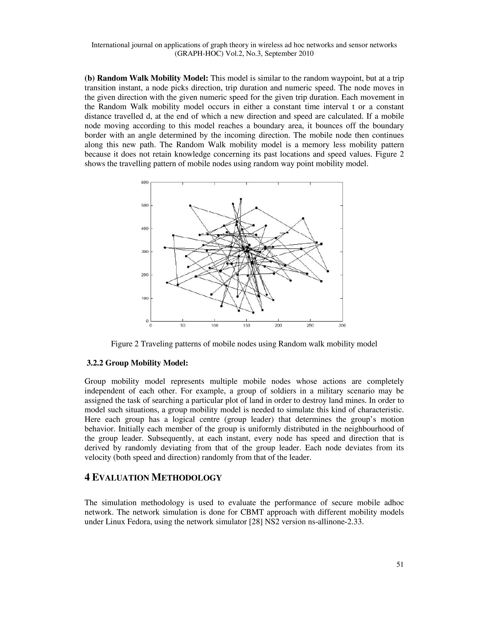 International journal on applications of graph theory in wireless ad hoc networks and sensor networks
(GRAPH-HOC) Vol.2, No.3, September 2010
51
(b) Random Walk Mobility Model: This model is similar to the random waypoint, but at a trip
transition instant, a node picks direction, trip duration and numeric speed. The node moves in
the given direction with the given numeric speed for the given trip duration. Each movement in
the Random Walk mobility model occurs in either a constant time interval t or a constant
distance travelled d, at the end of which a new direction and speed are calculated. If a mobile
node moving according to this model reaches a boundary area, it bounces off the boundary
border with an angle determined by the incoming direction. The mobile node then continues
along this new path. The Random Walk mobility model is a memory less mobility pattern
because it does not retain knowledge concerning its past locations and speed values. Figure 2
shows the travelling pattern of mobile nodes using random way point mobility model.
Figure 2 Traveling patterns of mobile nodes using Random walk mobility model
3.2.2 Group Mobility Model:
Group mobility model represents multiple mobile nodes whose actions are completely
independent of each other. For example, a group of soldiers in a military scenario may be
assigned the task of searching a particular plot of land in order to destroy land mines. In order to
model such situations, a group mobility model is needed to simulate this kind of characteristic.
Here each group has a logical centre (group leader) that determines the group’s motion
behavior. Initially each member of the group is uniformly distributed in the neighbourhood of
the group leader. Subsequently, at each instant, every node has speed and direction that is
derived by randomly deviating from that of the group leader. Each node deviates from its
velocity (both speed and direction) randomly from that of the leader.
4 EVALUATION METHODOLOGY
The simulation methodology is used to evaluate the performance of secure mobile adhoc
network. The network simulation is done for CBMT approach with different mobility models
under Linux Fedora, using the network simulator [28] NS2 version ns-allinone-2.33.
 