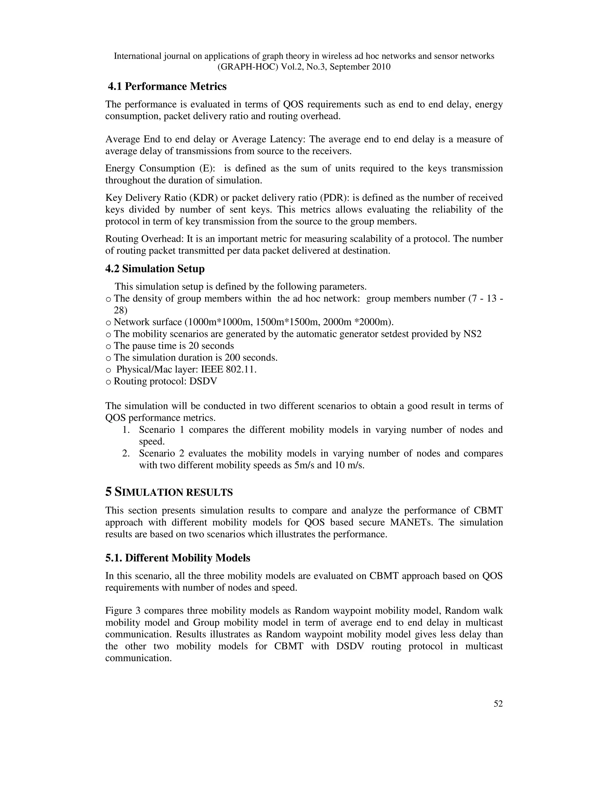 International journal on applications of graph theory in wireless ad hoc networks and sensor networks
(GRAPH-HOC) Vol.2, No.3, September 2010
52
4.1 Performance Metrics
The performance is evaluated in terms of QOS requirements such as end to end delay, energy
consumption, packet delivery ratio and routing overhead.
Average End to end delay or Average Latency: The average end to end delay is a measure of
average delay of transmissions from source to the receivers.
Energy Consumption (E): is defined as the sum of units required to the keys transmission
throughout the duration of simulation.
Key Delivery Ratio (KDR) or packet delivery ratio (PDR): is defined as the number of received
keys divided by number of sent keys. This metrics allows evaluating the reliability of the
protocol in term of key transmission from the source to the group members.
Routing Overhead: It is an important metric for measuring scalability of a protocol. The number
of routing packet transmitted per data packet delivered at destination.
4.2 Simulation Setup
This simulation setup is defined by the following parameters.
o The density of group members within the ad hoc network: group members number (7 - 13 -
28)
o Network surface (1000m*1000m, 1500m*1500m, 2000m *2000m).
o The mobility scenarios are generated by the automatic generator setdest provided by NS2
o The pause time is 20 seconds
o The simulation duration is 200 seconds.
o Physical/Mac layer: IEEE 802.11.
o Routing protocol: DSDV
The simulation will be conducted in two different scenarios to obtain a good result in terms of
QOS performance metrics.
1. Scenario 1 compares the different mobility models in varying number of nodes and
speed.
2. Scenario 2 evaluates the mobility models in varying number of nodes and compares
with two different mobility speeds as 5m/s and 10 m/s.
5 SIMULATION RESULTS
This section presents simulation results to compare and analyze the performance of CBMT
approach with different mobility models for QOS based secure MANETs. The simulation
results are based on two scenarios which illustrates the performance.
5.1. Different Mobility Models
In this scenario, all the three mobility models are evaluated on CBMT approach based on QOS
requirements with number of nodes and speed.
Figure 3 compares three mobility models as Random waypoint mobility model, Random walk
mobility model and Group mobility model in term of average end to end delay in multicast
communication. Results illustrates as Random waypoint mobility model gives less delay than
the other two mobility models for CBMT with DSDV routing protocol in multicast
communication.
 