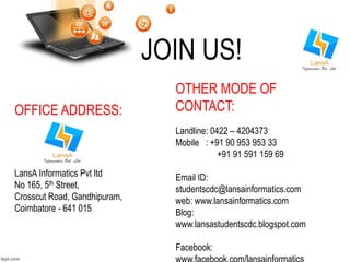 OFFICE ADDRESS: 
LansA Informatics Pvt ltd 
No 165, 5th Street, 
Crosscut Road, Gandhipuram, 
Coimbatore - 641 015 
JOIN US! 
OTHER MODE OF 
CONTACT: 
Landline: 0422 – 4204373 
Mobile : +91 90 953 953 33 
+91 91 591 159 69 
Email ID: 
studentscdc@lansainformatics.com 
web: www.lansainformatics.com 
Blog: 
www.lansastudentscdc.blogspot.com 
Facebook: 
www.facebook.com/lansainformatics 
