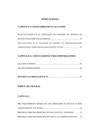 APORTACIONES
CAPÍTULO 5: ESCENARIOS DE EVALUACIÓN
5.1.-EVALUACIÓN EN EL ESCENARIO DE CONTROL DE TRÁFICO DE
DATOS UTILIZANDO COLAS SIMPLES.............................................................. 47
5.2.-EVALUACIÓN EN EL ESCENARIO DE CONTROL DE TRÁFICOUTILIZANDO
COMPARTICIÓN Y MARCADO DE PAQUETES HTTP Y HTTPS ...................................... 57
CAPÍTULO 6: CONCLUSIONES Y RECOMENDACIONES
6.1.-CONCLUSIONES.............................................................................................. 65
6.2.- RECOMENDACIONES.................................................................................... 66
REFERENCIAS BIBLIOGRÁFICAS ................................................................... 67
ÍNDICE DE FIGURAS
CAPÍTULO 2:
FIG Nº2.1:FORMATO BÁSICO DE UNA DIRECCIÓN IP CON SUS 32 BITS
AGRUPADOS EN 4 OCTETOS............................................................................ ...30
FIG Nº2.2 :CABECERA PRINCIPAL IPV4 DE 20 BYTES + OPCIONES.……….31
FIG Nº2.3: CABECERA PRINCIPAL IPV6 DE 12 A 8 CAMPOS (40 BYTES).…..31
 