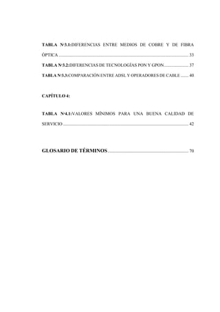 TABLA Nº3.1:DIFERENCIAS ENTRE MEDIOS DE COBRE Y DE FIBRA
ÓPTICA ..................................................................................................................... 33
TABLA Nº3.2:DIFERENCIAS DE TECNOLOGÍAS PON Y GPON...................... 37
TABLA Nº3.3:COMPARACIÓN ENTRE ADSL Y OPERADORES DE CABLE ....... 40
CAPÍTULO 4:
TABLA Nº4.1:VALORES MÍNIMOS PARA UNA BUENA CALIDAD DE
SERVICIO ................................................................................................................. 42
GLOSARIO DE TÉRMINOS......................................................................... 70
 