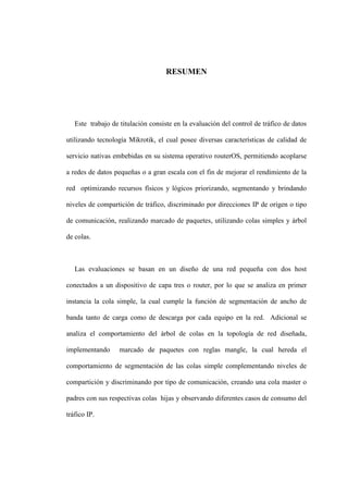 RESUMEN
Este trabajo de titulación consiste en la evaluación del control de tráfico de datos
utilizando tecnología Mikrotik, el cual posee diversas características de calidad de
servicio nativas embebidas en su sistema operativo routerOS, permitiendo acoplarse
a redes de datos pequeñas o a gran escala con el fin de mejorar el rendimiento de la
red optimizando recursos físicos y lógicos priorizando, segmentando y brindando
niveles de compartición de tráfico, discriminado por direcciones IP de origen o tipo
de comunicación, realizando marcado de paquetes, utilizando colas simples y árbol
de colas.
Las evaluaciones se basan en un diseño de una red pequeña con dos host
conectados a un dispositivo de capa tres o router, por lo que se analiza en primer
instancia la cola simple, la cual cumple la función de segmentación de ancho de
banda tanto de carga como de descarga por cada equipo en la red. Adicional se
analiza el comportamiento del árbol de colas en la topología de red diseñada,
implementando marcado de paquetes con reglas mangle, la cual hereda el
comportamiento de segmentación de las colas simple complementando niveles de
compartición y discriminando por tipo de comunicación, creando una cola master o
padres con sus respectivas colas hijas y observando diferentes casos de consumo del
tráfico IP.
 