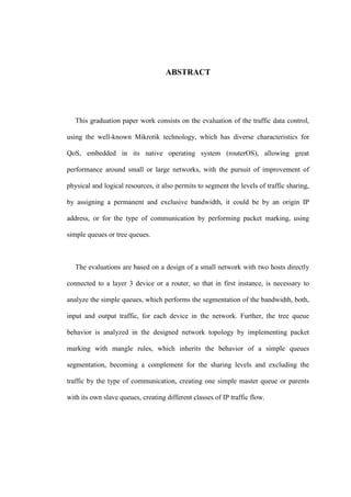 ABSTRACT
This graduation paper work consists on the evaluation of the traffic data control,
using the well-known Mikrotik technology, which has diverse characteristics for
QoS, embedded in its native operating system (routerOS), allowing great
performance around small or large networks, with the pursuit of improvement of
physical and logical resources, it also permits to segment the levels of traffic sharing,
by assigning a permanent and exclusive bandwidth, it could be by an origin IP
address, or for the type of communication by performing packet marking, using
simple queues or tree queues.
The evaluations are based on a design of a small network with two hosts directly
connected to a layer 3 device or a router, so that in first instance, is necessary to
analyze the simple queues, which performs the segmentation of the bandwidth, both,
input and output traffic, for each device in the network. Further, the tree queue
behavior is analyzed in the designed network topology by implementing packet
marking with mangle rules, which inherits the behavior of a simple queues
segmentation, becoming a complement for the sharing levels and excluding the
traffic by the type of communication, creating one simple master queue or parents
with its own slave queues, creating different classes of IP traffic flow.
 