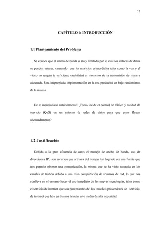 16
CAPÍTULO 1: INTRODUCCIÓN
1.1 Planteamiento del Problema
Se conoce que el ancho de banda es muy limitado por lo cual los enlaces de datos
se pueden saturar, causando que los servicios primordiales tales como la voz y el
video no tengan la suficiente estabilidad al momento de la transmisión de manera
adecuada. Una inapropiada implementación en la red producirá un bajo rendimiento
de la misma.
De lo mencionado anteriormente: ¿Cómo incide el control de tráfico y calidad de
servicio (QoS) en un entorno de redes de datos para que estos fluyan
adecuadamente?
1.2 Justificación
Debido a la gran afluencia de datos el manejo de ancho de banda, uso de
direcciones IP, son recursos que a través del tiempo han logrado ser una fuente que
nos permite obtener una comunicación, la misma que se ha visto saturada en los
canales de tráfico debido a una mala compartición de recursos de red, lo que nos
conlleva en el entorno hacer el uso inmediato de las nuevas tecnologías, tales como
el servicio de internet que son provenientes de los muchos proveedores de servicio
de internet que hoy en día nos brindan este medio de alta necesidad.
 