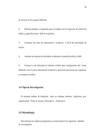 18
de servicio en los equipos Mikrotik.
2. Realizar pruebas y comprobar que se cumpla con los requisitos de control de
tráfico y especificaciones QoS en la práctica.
3. Comparar las tasas de transmisión y recepción a nivel de tecnologías de
acceso.
4. Analizar un entorno de red donde se aplicará el control de tráfico y QoS.
5. Evaluar la red utilizando el software winbox para configuración del router
Mikrotik, con el cual se demostrara la función y aplicación para priorizar, segmentar
y compartir el tráfico.
1.4 Tipo de Investigación
El presente trabajo de titulación tiene un enfoque temático: Aplicativa, pre-
experimental. Tiene un alcance: Descriptiva – Explicativa.
1.5 Metodología
Para alcanzar los objetivos propuestos, se seleccionaron los siguientes métodos
de investigación:
 