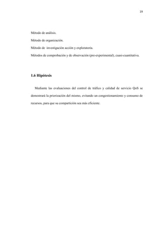 19
Método de análisis.
Método de organización.
Método de investigación acción y exploratoria.
Métodos de comprobación y de observación (pre-experimental), cuasi-cuantitativa.
1.6 Hipótesis
Mediante las evaluaciones del control de tráfico y calidad de servicio QoS se
demostrará la priorización del mismo, evitando un congestionamiento y consumo de
recursos, para que su compartición sea más eficiente.
 