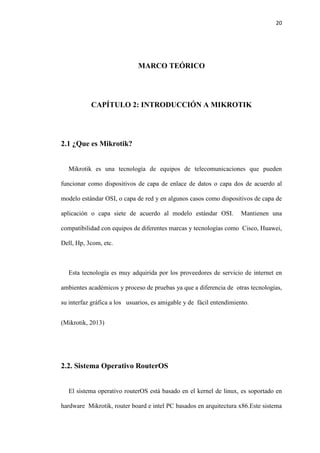 20
MARCO TEÓRICO
CAPÍTULO 2: INTRODUCCIÓN A MIKROTIK
2.1 ¿Que es Mikrotik?
Mikrotik es una tecnología de equipos de telecomunicaciones que pueden
funcionar como dispositivos de capa de enlace de datos o capa dos de acuerdo al
modelo estándar OSI, o capa de red y en algunos casos como dispositivos de capa de
aplicación o capa siete de acuerdo al modelo estándar OSI. Mantienen una
compatibilidad con equipos de diferentes marcas y tecnologías como Cisco, Huawei,
Dell, Hp, 3com, etc.
Esta tecnología es muy adquirida por los proveedores de servicio de internet en
ambientes académicos y proceso de pruebas ya que a diferencia de otras tecnologías,
su interfaz gráfica a los usuarios, es amigable y de fácil entendimiento.
(Mikrotik, 2013)
2.2. Sistema Operativo RouterOS
El sistema operativo routerOS está basado en el kernel de linux, es soportado en
hardware Mikrotik, router board e intel PC basados en arquitectura x86.Este sistema
 