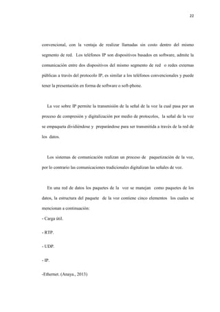 22
convencional, con la ventaja de realizar llamadas sin costo dentro del mismo
segmento de red. Los teléfonos IP son dispositivos basados en software, admite la
comunicación entre dos dispositivos del mismo segmento de red o redes externas
públicas a través del protocolo IP, es similar a los teléfonos convencionales y puede
tener la presentación en forma de software o soft-phone.
La voz sobre IP permite la transmisión de la señal de la voz la cual pasa por un
proceso de compresión y digitalización por medio de protocolos, la señal de la voz
se empaqueta dividiéndose y preparándose para ser transmitida a través de la red de
los datos.
Los sistemas de comunicación realizan un proceso de paquetización de la voz,
por lo contrario las comunicaciones tradicionales digitalizan las señales de voz.
En una red de datos los paquetes de la voz se manejan como paquetes de los
datos, la estructura del paquete de la voz contiene cinco elementos los cuales se
mencionan a continuación:
- Carga útil.
- RTP.
- UDP.
- IP.
-Ethernet. (Anaya., 2013)
 