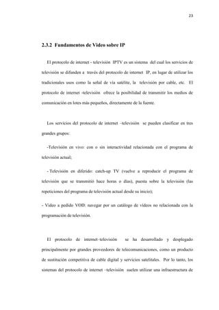 23
2.3.2 Fundamentos de Video sobre IP
El protocolo de internet - televisión IPTV es un sistema del cual los servicios de
televisión se difunden a través del protocolo de internet IP, en lugar de utilizar los
tradicionales usos como la señal de vía satélite, la televisión por cable, etc. El
protocolo de internet -televisión ofrece la posibilidad de transmitir los medios de
comunicación en lotes más pequeños, directamente de la fuente.
Los servicios del protocolo de internet –televisión se pueden clasificar en tres
grandes grupos:
-Televisión en vivo: con o sin interactividad relacionada con el programa de
televisión actual;
- Televisión en diferido: catch-up TV (vuelve a reproducir el programa de
televisión que se transmitió hace horas o días), puesta sobre la televisión (las
repeticiones del programa de televisión actual desde su inicio);
- Video a pedido VOD: navegar por un catálogo de vídeos no relacionada con la
programación de televisión.
El protocolo de internet–televisión se ha desarrollado y desplegado
principalmente por grandes proveedores de telecomunicaciones, como un producto
de sustitución competitiva de cable digital y servicios satelitales. Por lo tanto, los
sistemas del protocolo de internet –televisión suelen utilizar una infraestructura de
 
