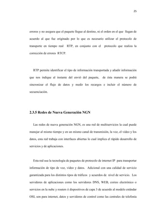 25
errores y no asegura que el paquete llegue al destino, ni el orden en el que llegan de
acuerdo al que fue originado por lo que es necesario utilizar el protocolo de
transporte en tiempo real RTP, en conjunto con el protocolo que realiza la
corrección de errores RTCP.
RTP permite identificar el tipo de información transportada y añadir información
que nos indique al instante del envió del paquete, de ésta manera se podrá
sincronizar el flujo de datos y medir los recargos e incluir el número de
secuenciación.
2.3.5 Redes de Nueva Generación NGN
Las redes de nueva generación NGN, es una red de multiservicios la cual puede
manejar al mismo tiempo y en un mismo canal de transmisión, la voz, el video y los
datos, esta red trabaja con interfaces abiertas lo cual implica el rápido desarrollo de
servicios y de aplicaciones.
Esta red usa la tecnología de paquetes de protocolo de internet IP para transportar
información de tipo de voz, video y datos. Adicional con una calidad de servicio
garantizada para los distintos tipos de tráficos y acuerdos de nivel de servicio. Los
servidores de aplicaciones como los servidores DNS, WEB, correo electrónico o
servicios en la nube y routers ó dispositivos de capa 3 de acuerdo al modelo estándar
OSI, son para internet, datos y servidores de control como las centrales de telefonía
 