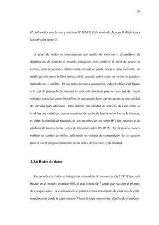 26
IP; softswitch para la voz y sistemas IP MATV (Televisión de Acceso Múltiple) para
la televisión sobre IP.
A nivel de nodos se interconectan por medio de switches o dispositivos de
distribución de acuerdo al modelo jerárquico, esto conlleva al nivel de acceso al
cliente, capa de acceso o última milla, el cual se puede llevar a cabo mediante un
medio guiado como la fibra óptica, cable coaxial, cobre o por un medio no guiado o
inalámbrico o satélite. En las redes de nueva generación, todo el tráfico está ligado
a la red de protocolo de internet la cual está diseñada para ser una red del mejor
esfuerzo conocida como best-effort, lo que quiere decir que no garantiza una calidad
de servicio QoS adecuada. Para obtener una calidad de servicio en estas redes se
tendrían que satisfacer ciertos requisitos de ancho de banda como lo son la latencia,
el jitter, la pérdida de paquetes, el eco en redes de voz sobre IP y los retardos o las
pérdidas de tramas en las redes de televisión sobre IP- IPTV. De la misma manera
realizar un control de tráfico, utilizando un sistema de compartición de los canales
para evitar el congestionamiento en las redes de los datos y de internet.
2.3.6 Redes de datos
En las redes de datos se trabaja con un modelo de comunicación TCP IP que está
basado en el modelo estándar OSI, el cual consta de 7 capas que realizan el proceso
de encapsulación. A continuación se plantea el funcionamiento de cada una de ellas,
mencionadas desde la capa número 7 hasta la capa número uno detallando el proceso
 