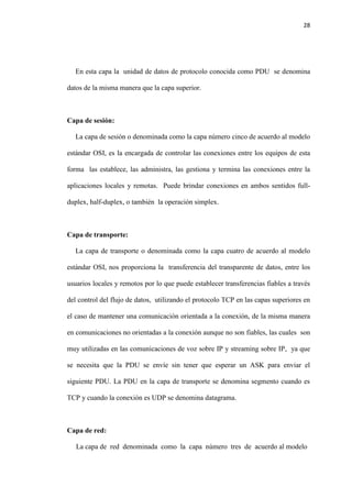 28
En esta capa la unidad de datos de protocolo conocida como PDU se denomina
datos de la misma manera que la capa superior.
Capa de sesión:
La capa de sesión o denominada como la capa número cinco de acuerdo al modelo
estándar OSI, es la encargada de controlar las conexiones entre los equipos de esta
forma las establece, las administra, las gestiona y termina las conexiones entre la
aplicaciones locales y remotas. Puede brindar conexiones en ambos sentidos full-
duplex, half-duplex, o también la operación simplex.
Capa de transporte:
La capa de transporte o denominada como la capa cuatro de acuerdo al modelo
estándar OSI, nos proporciona la transferencia del transparente de datos, entre los
usuarios locales y remotos por lo que puede establecer transferencias fiables a través
del control del flujo de datos, utilizando el protocolo TCP en las capas superiores en
el caso de mantener una comunicación orientada a la conexión, de la misma manera
en comunicaciones no orientadas a la conexión aunque no son fiables, las cuales son
muy utilizadas en las comunicaciones de voz sobre IP y streaming sobre IP, ya que
se necesita que la PDU se envíe sin tener que esperar un ASK para enviar el
siguiente PDU. La PDU en la capa de transporte se denomina segmento cuando es
TCP y cuando la conexión es UDP se denomina datagrama.
Capa de red:
La capa de red denominada como la capa número tres de acuerdo al modelo
 