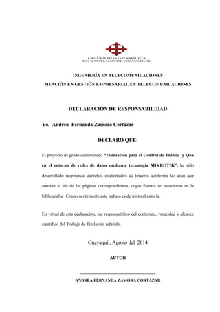 INGENIERÍA EN TELECOMUNICACIONES
MENCIÓN EN GESTIÓN EMPRESARIAL EN TELECOMUNICACIONES
DECLARACIÓN DE RESPONSABILIDAD
Yo, Andrea Fernanda Zamora Cortázar
DECLARO QUE:
El proyecto de grado denominado “Evaluación para el Control de Tráfico y QoS
en el entorno de redes de datos mediante tecnología MIKROTIK”, ha sido
desarrollado respetando derechos intelectuales de terceros conforme las citas que
constan al pie de las páginas correspondientes, cuyas fuentes se incorporan en la
bibliografía. Consecuentemente este trabajo es de mi total autoría.
En virtud de esta declaración, me responsabilizo del contenido, veracidad y alcance
científico del Trabajo de Titulación referido.
Guayaquil, Agosto del 2014
AUTOR
__________________________________
ANDREA FERNANDA ZAMORA CORTÁZAR
 