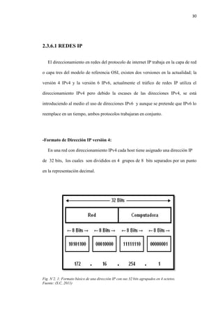 30
2.3.6.1 REDES IP
El direccionamiento en redes del protocolo de internet IP trabaja en la capa de red
o capa tres del modelo de referencia OSI, existen dos versiones en la actualidad; la
versión 4 IPv4 y la versión 6 IPv6, actualmente el tráfico de redes IP utiliza el
direccionamiento IPv4 pero debido la escases de las direcciones IPv4, se está
introduciendo al medio el uso de direcciones IPv6 y aunque se pretende que IPv6 lo
reemplace en un tiempo, ambos protocolos trabajaran en conjunto.
-Formato de Dirección IP versión 4:
En una red con direccionamiento IPv4 cada host tiene asignado una dirección IP
de 32 bits, los cuales son divididos en 4 grupos de 8 bits separados por un punto
en la representación decimal.
Fig. N’2. 1: Formato básico de una dirección IP con sus 32 bits agrupados en 4 octetos.
Fuente: (S.C, 2011)
 