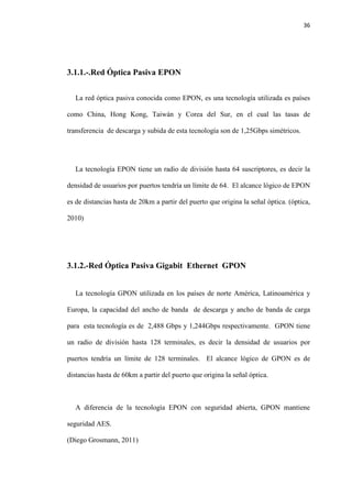 36
3.1.1.-.Red Óptica Pasiva EPON
La red óptica pasiva conocida como EPON, es una tecnología utilizada es países
como China, Hong Kong, Taiwán y Corea del Sur, en el cual las tasas de
transferencia de descarga y subida de esta tecnología son de 1,25Gbps simétricos.
La tecnología EPON tiene un radio de división hasta 64 suscriptores, es decir la
densidad de usuarios por puertos tendría un límite de 64. El alcance lógico de EPON
es de distancias hasta de 20km a partir del puerto que origina la señal óptica. (óptica,
2010)
3.1.2.-Red Óptica Pasiva Gigabit Ethernet GPON
La tecnología GPON utilizada en los países de norte América, Latinoamérica y
Europa, la capacidad del ancho de banda de descarga y ancho de banda de carga
para esta tecnología es de 2,488 Gbps y 1,244Gbps respectivamente. GPON tiene
un radio de división hasta 128 terminales, es decir la densidad de usuarios por
puertos tendría un límite de 128 terminales. El alcance lógico de GPON es de
distancias hasta de 60km a partir del puerto que origina la señal óptica.
A diferencia de la tecnología EPON con seguridad abierta, GPON mantiene
seguridad AES.
(Diego Grosmann, 2011)
 