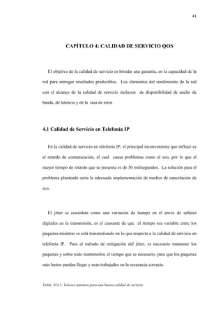 41
CAPÍTULO 4: CALIDAD DE SERVICIO QOS
El objetivo de la calidad de servicio es brindar una garantía, en la capacidad de la
red para entregar resultados predecibles. Los elementos del rendimiento de la red
con el alcance de la calidad de servicio incluyen de disponibilidad de ancho de
banda, de latencia y de la tasa de error.
4.1 Calidad de Servicio en Telefonía IP
En la calidad de servicio en telefonía IP, el principal inconveniente que influye es
el retardo de comunicación, el cual causa problemas como el eco, por lo que el
mayor tiempo de retardo que se presenta es de 50 milisegundos. La solución para el
problema planteado seria la adecuada implementación de medios de cancelación de
eco.
El jitter se considera como una variación de tiempo en el envío de señales
digitales en la transmisión, es el causante de que el tiempo sea variable entre los
paquetes mientras se está transmitiendo en lo que respecta a la calidad de servicio en
telefonía IP. Para el método de mitigación del jitter, es necesario mantener los
paquetes y sobre todo mantenerlos el tiempo que se necesario, para que los paquetes
más lentos puedan llegar y sean trabajados en la secuencia correcta.
Tabla Nº4.1: Valores mínimos para una buena calidad de servicio
 