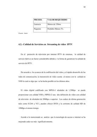42
PRUEBA VALOR REQUERIDO
Latencia Menos de 150ms
Paquetes Perdidos Menos 3%
Fuente: Autor
4.2.- Calidad de Servicios en Streaming de video IPTV
En el protocolo de televisión por internet IPTV de sistemas, la calidad de
servicio QoS es un factor considerable debido a la forma de garantizar la calidad de
servicio de IPTV.
De acuerdo a los avances de la codificación del vídeo y el rápido desarrollo de las
redes de comunicación, la transmisión de vídeo cuenta al menos con la calidad en
VHS lo cual es algo que se ha hecho posible en los últimos años.
El vídeo digital codificado con MPEG-1 alrededor de 1,5Mbps se puede
proporcionar con calidad VHS y MPEG-2 una alta definición de vídeo con calidad
de televisión de alrededor de 20Mbps o superior. Los codecs de última generación
tales como H.264 y VC1, pueden ofrecer DVD y la corriente de calidad HD de
10Mbps al mismo tiempo.
Acorde a lo mencionado se analiza que la tecnología de acceso a internet se ha
mejorado cada vez más significativamente.
 